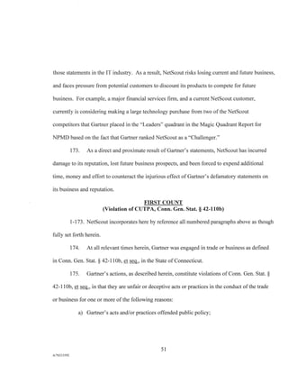 those statements in the IT industry. As a result, NetScout risks losing current and future business,
and faces pressure from potential customers to discount its products to compete for future
business. For example, a major financial services firm, and a current NetScout customer,
currently is considering making a large technology purchase from two of the NetScout
competitors that Gartner placed in the "Leaders" quadrant in the Magic Quadrant Report for
NPMD based on the fact that Gartner ranked NetScout as a "Challenger."
173. As a direct and proximate result of Gartner's statements, NetScout has incurred
damage to its reputation, lost future business prospects, and been forced to expend additional
time, money and effort to counteract the injurious effect of Gartner's defamatory statements on
its business and reputation.
FIRST COUNT
(Violation of CUTPA, Conn. Gen. Stat. § 42-110b)
1-173. NetScout incorporates here by reference all numbered paragraphs above as though
fully set forth herein.
174. At all relevant times herein, Gartner was engaged in trade or business as defined
in Conn. Gen. Stat. § 42-110b, et seq., in the State of Connecticut.
175. Gartner's actions, as described herein, constitute violations of Conn. Gen. Stat. §
42-110b, et seq., in that they are unfair or deceptive acts or practices in the conduct of the trade
or business for one or more of the following reasons:
a) Gartner's acts and/or practices offended public policy;
51
A/76213392
 