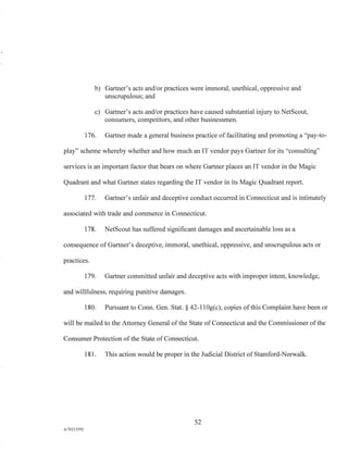 b) Gartner's acts and/or practices were immoral, unethical, oppressive and
unscrupulous; and
c) Gartner's acts and/or practices have caused substantial injury to NetScout,
consumers, competitors, and other businessmen.
176. Gartner made a general business practice of facilitating and promoting a "pay-to-
play" scheme whereby whether and how much an IT vendor pays Gartner for its "consulting"
services is an important factor that bears on where Gartner places an IT vendor in the Magic
Quadrant and what Gartner states regarding the IT vendor in its Magic Quadrant report.
177. Gartner's unfair and deceptive conduct occurred in Connecticut and is intimately
associated with trade and commerce in Connecticut.
178. NetScout has suffered significant damages and ascertainable loss as a
consequence of Gartner's deceptive, immoral, unethical, oppressive, and unscrupulous acts or
practices.
179. Gartner committed unfair and deceptive acts with improper intent, knowledge,
and willfulness, requiring punitive damages.
180. Pursuant to Conn. Gen. Stat. § 42-110g(c), copies of this Complaint have been or
will be mailed to the Attorney General of the State of Connecticut and the Commissioner of the
Consumer Protection of the State of Connecticut.
181. This action would be proper in the Judicial District of Stamford-Norwalk.
52
A/76213392
 