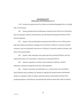 SECOND COUNT
(Defamation and Defamation per se)
1 - 1 8 1 . NetScout incorporates here by reference all numbered paragraphs above as though
fully set forth herein.
182. Gartner published false and defamatory statements about NetScout to third parties
that were improper, unlawful, and defamatory and that libeled and disparaged NetScout and its
business reputation.
183. Gartner's false and defamatory statements about NetScout were read by persons
other than NetScout and Gartner, including, but not limited to, NetScout's customers, potential
customers, and were foreseeably made known to NetScout's customers, potential customers, and
others in the general public.
184. Gartner's false statements were made about and concerned NetScout, and were
understood by those who read Gartner's statements as concerning NetScout.
185. Gartner's statements were false as they pertained to NetScout, and their
defamatory meaning was apparent on the face of the statements.
186. Gartner's statements were defamatory per se because they were calculated to
injure NetScout and its standing in its industry by making false factual assertions that harmed
NetScout's reputation within its industry, deterred customers and potential customers from
conducting business with NetScout, and indicated that NetScout lacked skill within its industry.
53
A/76213392
 