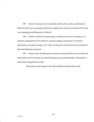 187. Gartner's statements were reasonably understood by readers as defamatory to
NetScout and/or were reasonably understood as implying the existence of undisclosed facts that
were disparaging and defamatory to NetScout.
188. Gartner's statements caused damage to NetScout in the form of damage to its
reputation, disparagement of its character, economic damage, lost business, lost business
opportunities, and special damage, all of which was the direct and proximate result of Gartner's
false and defamatory statements.
189. Gartner's false and defamatory statements concerning NetScout were made with
actual malice, ill will, improper and malevolent purpose and with knowledge of their falsity or
with reckless disregard for the truth.
This action would be proper in the Judicial District of Stamford-Norwalk.
54
A/762I3392
 