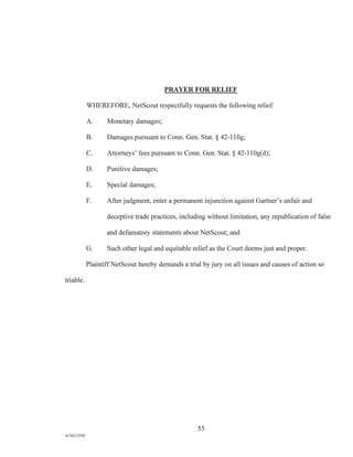 PRAYER FOR RELIEF
WHEREFORE, NetScout respectfully requests the following relief:
A. Monetary damages;
B. Damages pursuant to Conn. Gen. Stat. § 42-110g;
C. Attorneys' fees pursuant to Conn. Gen. Stat. § 42-110g(d);
D. Punitive damages;
E. Special damages;
F. After judgment, enter a permanent injunction against Gartner's unfair and
deceptive trade practices, including without limitation, any republication of false
and defamatory statements about NetScout; and
G. Such other legal and equitable relief as the Court deems just and proper.
Plaintiff NetScout hereby demands a trial by jury on all issues and causes of action so
triable.
55
A/76213392
 