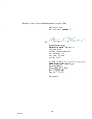 Dated at Hartford, Connecticut this 4th day of August, 2014.
THE PLAINTIFF,
NETSCOUT SYSTEMS, INC.,
By:
Michael D. Blanchard
BINGHAM McCUTCHEN LLP
One State Street
Hartford, Connecticut 06103
Tel: (860) 240-2700
Fax: (860) 240-2800
Juris No. 027045
Jason D. Frank (pro hac vice admission expected)
BINGHAM McCUTCHEN LLP
One Federal Street
Boston, MA 02110-1726
Tel: (617) 951-8000
Fax: (617) 951-8736
Its Attorneys
56
A/76213392
 