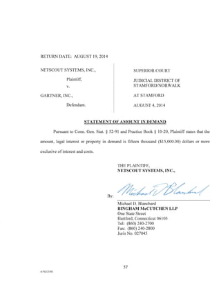RETURN DATE: AUGUST 19, 2014
NETSCOUT SYSTEMS, INC., SUPERIOR COURT
Plaintiff, JUDICIAL DISTRICT OF
v. STAMFORD/NORWALK
GARTNER, INC., AT STAMFORD
Defendant. AUGUST 4, 2014
STATEMENT OF AMOUNT IN DEMAND
Pursuant to Conn. Gen. Stat. § 52-91 and Practice Book § 10-20, Plaintiff states that the
amount, legal interest or property in demand is fifteen thousand ($15,000.00) dollars or more
exclusive of interest and costs.
THE PLAINTIFF,
NETSCOUT SYSTEMS, INC.,
By:
Michael D. Blanchard
BINGHAM McCUTCHEN LLP
One State Street
Hartford, Connecticut 06103
Tel: (860) 240-2700
Fax: (860) 240-2800
Juris No. 027045
57
A/76213392
 