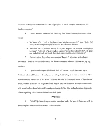 structures that require modernization (often in progress) to better compete with those in the
Leaders quadrant."
16. Further, Gartner also made the following false and defamatory statements in its
report:
s NetScout offers "only a hardware-based deployment model" that "limits [its]
ability to address growing software and SaaS solution demand."
s NetScout has a "limited ability to expand beyond its network management
heritage." NetScout is "perceived as a conservative stalwart in the NPMD space,
and lacks the reach and mind share that many smaller competitors have."
17. Gartner ranked three other companies as "Leaders" who spent a significant
amount on Gartner's services and who do not deserve to be ranked ahead of NetScout, by any
measure.
18. Upon receiving a pre-publication draft of Gartner's Magic Quadrant report,
NetScout informed Gartner both orally and in writing that the Report contained numerous false
and disparaging statements of fact about NetScout. Despite having actual notice of these factual
errors, Gartner published the Magic Quadrant Report for NPMD without material alteration and
with actual malice, knowledge and/or reckless disregard of the false and defamatory statements
of fact regarding NetScout contained within the Report.
PARTIES
19. Plaintiff NetScout is a corporation organized under the laws of Delaware, with its
principal place of business in Westford, Massachusetts.
6
A/76213392
 