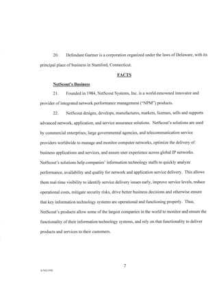 20. Defendant Gartner is a corporation organized under the laws of Delaware, with its
principal place of business in Stamford, Connecticut.
FACTS
NetScout's Business
21. Founded in 1984, NetScout Systems, Inc. is a world-renowned innovator and
provider of integrated network performance management ("NPM") products.
22. NetScout designs, develops, manufactures, markets, licenses, sells and supports
advanced network, application, and service assurance solutions. NetScout's solutions are used
by commercial enterprises, large governmental agencies, and telecommunication service
providers worldwide to manage and monitor computer networks, optimize the delivery of
business applications and services, and assure user experience across global IP networks.
NetScout's solutions help companies' information technology staffs to quickly analyze
performance, availability and quality for network and application service delivery. This allows
them real-time visibility to identify service delivery issues early, improve service levels, reduce
operational costs, mitigate security risks, drive better business decisions and otherwise ensure
that key information technology systems are operational and functioning properly. Thus,
NetScout's products allow some of the largest companies in the world to monitor and ensure the
functionality of their information technology systems, and rely on that functionality to deliver
products and services to their customers.
7
A/76213392
 