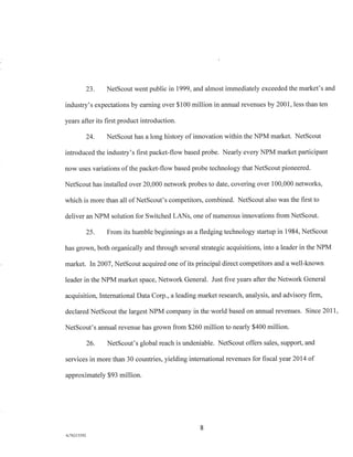 23. NetScout went public in 1999, and almost immediately exceeded the market's and
industry's expectations by earning over $100 million in annual revenues by 2001, less than ten
years after its first product introduction.
24. NetScout has a long history of innovation within the NPM market. NetScout
introduced the industry's first packet-flow based probe. Nearly every NPM market participant
now uses variations of the packet-flow based probe technology that NetScout pioneered.
NetScout has installed over 20,000 network probes to date, covering over 100,000 networks,
which is more than all of NetScout's competitors, combined. NetScout also was the first to
deliver an NPM solution for Switched LANs, one of numerous innovations from NetScout.
25. From its humble beginnings as a fledging technology startup in 1984, NetScout
has grown, both organically and through several strategic acquisitions, into a leader in the NPM
market. In 2007, NetScout acquired one of its principal direct competitors and a well-known
leader in the NPM market space, Network General. Just five years after the Network General
acquisition, International Data Corp., a leading market research, analysis, and advisory firm,
declared NetScout the largest NPM company in the world based on annual revenues. Since 2011,
NetScout's annual revenue has grown from $260 million to nearly $400 million.
26. NetScout's global reach is undeniable. NetScout offers sales, support, and
services in more than 30 countries, yielding international revenues for fiscal year 2014 of
approximately $93 million.
8
A/76213392
 