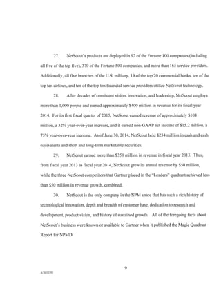 27. NetScout's products are deployed in 92 of the Fortune 100 companies (including
all five of the top five), 370 of the Fortune 500 companies, and more than 165 service providers.
Additionally, all five branches of the U.S. military, 19 of the top 20 commercial banks, ten of the
top ten airlines, and ten of the top ten financial service providers utilize NetScout technology.
28. After decades of consistent vision, innovation, and leadership, NetScout employs
more than 1,000 people and earned approximately $400 million in revenue for its fiscal year
2014. For its first fiscal quarter of 2015, NetScout earned revenue of approximately $108
million, a 32% year-over-year increase, and it earned non-GAAP net income of $15 2 million, a
75% year-over-year increase. As of June 30, 2014, NetScout held $234 million in cash and cash
equivalents and short and long-term marketable securities.
29. NetScout earned more than $350 million in revenue in fiscal year 2013. Thus,
from fiscal year 2013 to fiscal year 2014, NetScout grew its annual revenue by $50 million,
while the three NetScout competitors that Gartner placed in the "Leaders" quadrant achieved less
than $50 million in revenue growth, combined.
30. NetScout is the only company in the NPM space that has such a rich history of
technological innovation, depth and breadth of customer base, dedication to research and
development, product vision, and history of sustained growth. All of the foregoing facts about
NetScout's business were known or available to Gartner when it published the Magic Quadrant
Report for NPMD.
9
A/76213392
 