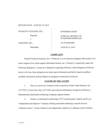 RETURN DATE: AUGUST 19, 2014
NETSCOUT SYSTEMS, INC., SUPERIOR COURT
Plaintiff, JUDICIAL DISTRICT OF
v. STAMFORD/NORWALK
GARTNER, INC., AT STAMFORD
Defendant. AUGUST 4, 2014
COMPLAINT
Plaintiff NetScout Systems, Inc. ("NetScout"), by its attorneys Bingham McCutchen LLP,
and in support of its claims against Defendant Gartner, Inc. ("Gartner"), respectfully makes the
following allegations. Except as to allegations regarding NetScout, which allegations NetScout
knows to be true, these allegations are made upon information and belief, based on publicly
available information and the diligent investigation conducted by NetScout.
NATURE OF THE ACTION
1. This is an action for violation of the Connecticut Unfair Trade Practices Act
("CUTPA"), Conn. Gen. Stat. § 42-110b, and corporate defamation, brought by NetScout, a
Massachusetts information technology company, against Gartner.
2. Gartner, an information technology ("IT") research giant, markets itself as an
"independent and objective" company offering actionable technology research from an
"unbiased source." In fact, Gartner is not independent, objective or unbiased, and its business
A/76213392
 