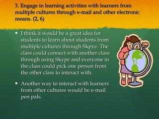 3. Engage in learning activities with learners from multiple cultures through e-mail and other electronic means. (2, 6) I think it would be a great idea for students to learn about students from multiple cultures through Skpye. The class could connect with another class through using Skype and everyone in the class could pick one person from the other class to interact with. Another way to interact with learners from other cultures would be e-mail pen pals.  