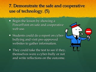 7. Demonstrate the safe and cooperative use of technology. (5)  Begin the lesson by showing a PowerPoint on safe and cooperative web use. Students could do a report on cyber-bullying and visit pre-approved websites to gather information. They could take the test to see if they, themselves were a cyber-bully or not and write reflections on the outcome. 