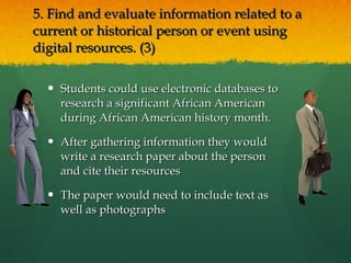 5. Find and evaluate information related to a current or historical person or event using  digital resources. (3)  Students could use electronic databases to research a significant African American during African American history month.  After gathering information they would write a research paper about the person and cite their resources The paper would need to include text as well as photographs 