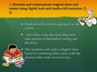 1. Illustrate and communicate original ideas and stories using digital tools and media-rich resources. (1, 2)  Students will work in a group to write a story. After they write the story they will take picture of themselves acting out the story. The students will make a digital story book by combining their story with the pictures they took of each scene. 
