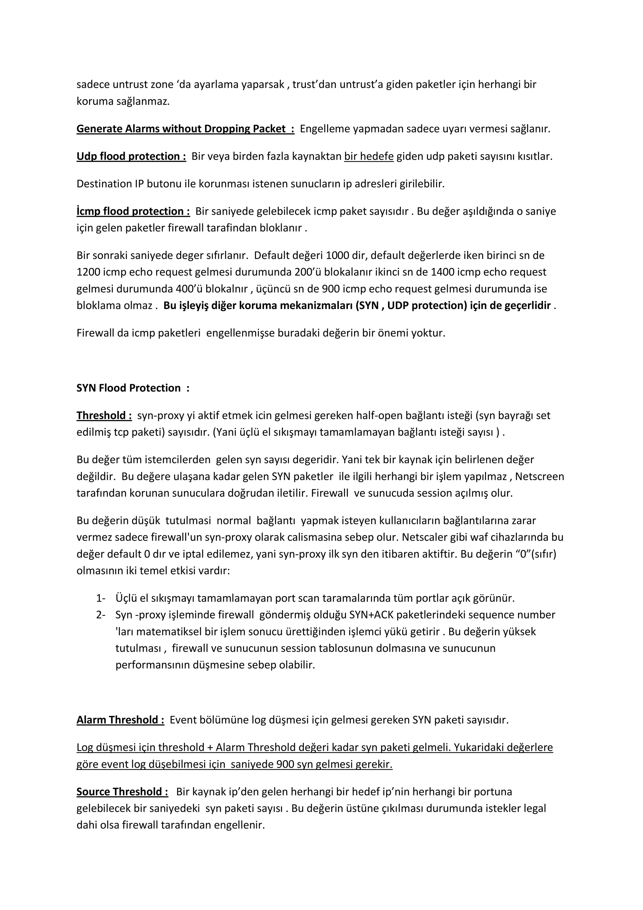 sadece untrust zone ‘da ayarlama yaparsak , trust’dan untrust’a giden paketler için herhangi bir
koruma sağlanmaz.
Generate Alarms without Dropping Packet : Engelleme yapmadan sadece uyarı vermesi sağlanır.
Udp flood protection : Bir veya birden fazla kaynaktan bir hedefe giden udp paketi sayısını kısıtlar.
Destination IP butonu ile korunması istenen sunucların ip adresleri girilebilir.
İcmp flood protection : Bir saniyede gelebilecek icmp paket sayısıdır . Bu değer aşıldığında o saniye
için gelen paketler firewall tarafindan bloklanır .
Bir sonraki saniyede deger sıfırlanır. Default değeri 1000 dir, default değerlerde iken birinci sn de
1200 icmp echo request gelmesi durumunda 200’ü blokalanır ikinci sn de 1400 icmp echo request
gelmesi durumunda 400’ü blokalnır , üçüncü sn de 900 icmp echo request gelmesi durumunda ise
bloklama olmaz . Bu işleyiş diğer koruma mekanizmaları (SYN , UDP protection) için de geçerlidir .
Firewall da icmp paketleri engellenmişse buradaki değerin bir önemi yoktur.

SYN Flood Protection :
Threshold : syn-proxy yi aktif etmek icin gelmesi gereken half-open bağlantı isteği (syn bayrağı set
edilmiş tcp paketi) sayısıdır. (Yani üçlü el sıkışmayı tamamlamayan bağlantı isteği sayısı ) .
Bu değer tüm istemcilerden gelen syn sayısı degeridir. Yani tek bir kaynak için belirlenen değer
değildir. Bu değere ulaşana kadar gelen SYN paketler ile ilgili herhangi bir işlem yapılmaz , Netscreen
tarafından korunan sunuculara doğrudan iletilir. Firewall ve sunucuda session açılmış olur.
Bu değerin düşük tutulmasi normal bağlantı yapmak isteyen kullanıcıların bağlantılarına zarar
vermez sadece firewall'un syn-proxy olarak calismasina sebep olur. Netscaler gibi waf cihazlarında bu
değer default 0 dır ve iptal edilemez, yani syn-proxy ilk syn den itibaren aktiftir. Bu değerin “0”(sıfır)
olmasının iki temel etkisi vardır:
1- Üçlü el sıkışmayı tamamlamayan port scan taramalarında tüm portlar açık görünür.
2- Syn -proxy işleminde firewall göndermiş olduğu SYN+ACK paketlerindeki sequence number
'ları matematiksel bir işlem sonucu ürettiğinden işlemci yükü getirir . Bu değerin yüksek
tutulması , firewall ve sunucunun session tablosunun dolmasına ve sunucunun
performansının düşmesine sebep olabilir.

Alarm Threshold : Event bölümüne log düşmesi için gelmesi gereken SYN paketi sayısıdır.
Log düşmesi için threshold + Alarm Threshold değeri kadar syn paketi gelmeli. Yukaridaki değerlere
göre event log düşebilmesi için saniyede 900 syn gelmesi gerekir.
Source Threshold : Bir kaynak ip’den gelen herhangi bir hedef ip’nin herhangi bir portuna
gelebilecek bir saniyedeki syn paketi sayısı . Bu değerin üstüne çıkılması durumunda istekler legal
dahi olsa firewall tarafından engellenir.

 