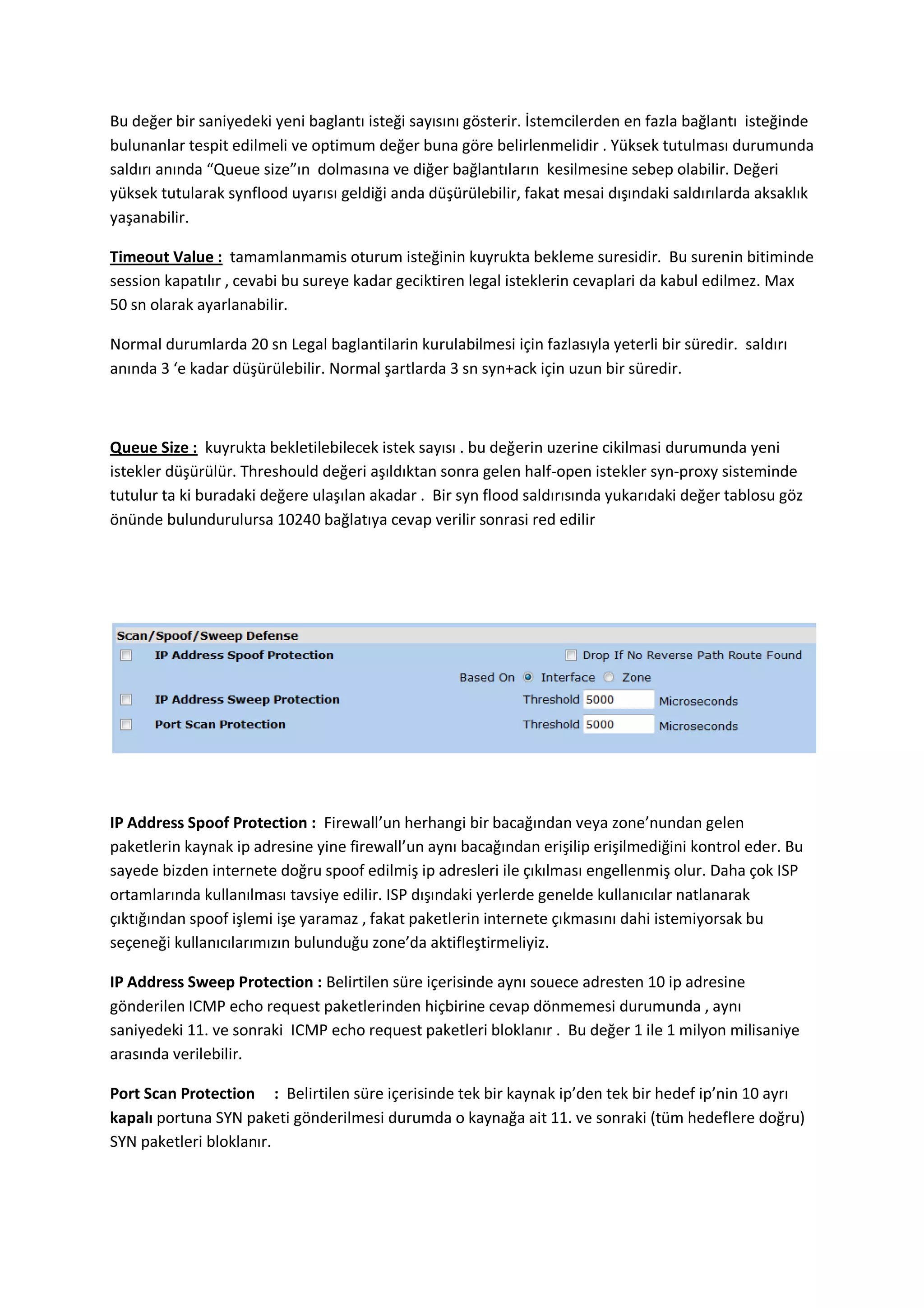 Bu değer bir saniyedeki yeni baglantı isteği sayısını gösterir. İstemcilerden en fazla bağlantı isteğinde
bulunanlar tespit edilmeli ve optimum değer buna göre belirlenmelidir . Yüksek tutulması durumunda
saldırı anında “Queue size”ın dolmasına ve diğer bağlantıların kesilmesine sebep olabilir. Değeri
yüksek tutularak synflood uyarısı geldiği anda düşürülebilir, fakat mesai dışındaki saldırılarda aksaklık
yaşanabilir.
Timeout Value : tamamlanmamis oturum isteğinin kuyrukta bekleme suresidir. Bu surenin bitiminde
session kapatılır , cevabi bu sureye kadar geciktiren legal isteklerin cevaplari da kabul edilmez. Max
50 sn olarak ayarlanabilir.
Normal durumlarda 20 sn Legal baglantilarin kurulabilmesi için fazlasıyla yeterli bir süredir. saldırı
anında 3 ‘e kadar düşürülebilir. Normal şartlarda 3 sn syn+ack için uzun bir süredir.

Queue Size : kuyrukta bekletilebilecek istek sayısı . bu değerin uzerine cikilmasi durumunda yeni
istekler düşürülür. Threshould değeri aşıldıktan sonra gelen half-open istekler syn-proxy sisteminde
tutulur ta ki buradaki değere ulaşılan akadar . Bir syn flood saldırısında yukarıdaki değer tablosu göz
önünde bulundurulursa 10240 bağlatıya cevap verilir sonrasi red edilir

IP Address Spoof Protection : Firewall’un herhangi bir bacağından veya zone’nundan gelen
paketlerin kaynak ip adresine yine firewall’un aynı bacağından erişilip erişilmediğini kontrol eder. Bu
sayede bizden internete doğru spoof edilmiş ip adresleri ile çıkılması engellenmiş olur. Daha çok ISP
ortamlarında kullanılması tavsiye edilir. ISP dışındaki yerlerde genelde kullanıcılar natlanarak
çıktığından spoof işlemi işe yaramaz , fakat paketlerin internete çıkmasını dahi istemiyorsak bu
seçeneği kullanıcılarımızın bulunduğu zone’da aktifleştirmeliyiz.
IP Address Sweep Protection : Belirtilen süre içerisinde aynı souece adresten 10 ip adresine
gönderilen ICMP echo request paketlerinden hiçbirine cevap dönmemesi durumunda , aynı
saniyedeki 11. ve sonraki ICMP echo request paketleri bloklanır . Bu değer 1 ile 1 milyon milisaniye
arasında verilebilir.
Port Scan Protection : Belirtilen süre içerisinde tek bir kaynak ip’den tek bir hedef ip’nin 10 ayrı
kapalı portuna SYN paketi gönderilmesi durumda o kaynağa ait 11. ve sonraki (tüm hedeflere doğru)
SYN paketleri bloklanır.

 