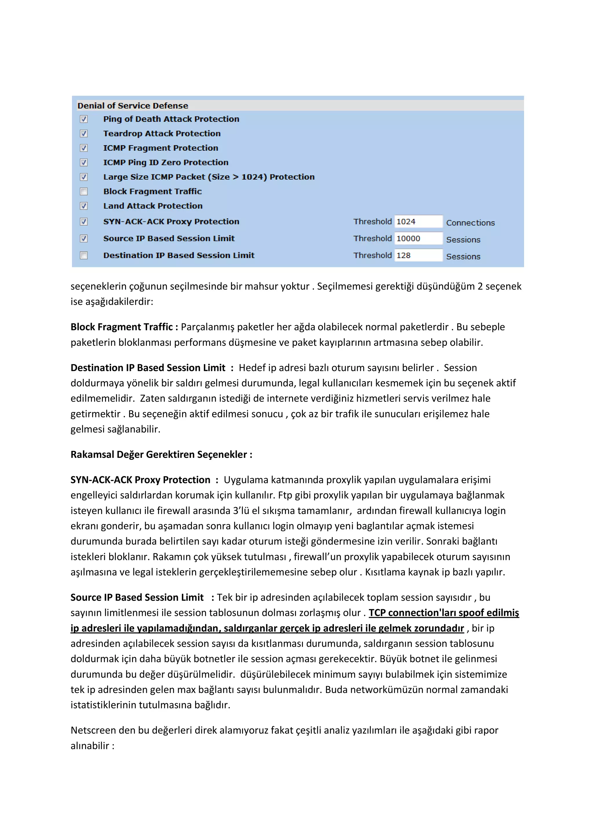 seçeneklerin çoğunun seçilmesinde bir mahsur yoktur . Seçilmemesi gerektiği düşündüğüm 2 seçenek
ise aşağıdakilerdir:
Block Fragment Traffic : Parçalanmış paketler her ağda olabilecek normal paketlerdir . Bu sebeple
paketlerin bloklanması performans düşmesine ve paket kayıplarının artmasına sebep olabilir.
Destination IP Based Session Limit : Hedef ip adresi bazlı oturum sayısını belirler . Session
doldurmaya yönelik bir saldırı gelmesi durumunda, legal kullanıcıları kesmemek için bu seçenek aktif
edilmemelidir. Zaten saldırganın istediği de internete verdiğiniz hizmetleri servis verilmez hale
getirmektir . Bu seçeneğin aktif edilmesi sonucu , çok az bir trafik ile sunucuları erişilemez hale
gelmesi sağlanabilir.
Rakamsal Değer Gerektiren Seçenekler :
SYN-ACK-ACK Proxy Protection : Uygulama katmanında proxylik yapılan uygulamalara erişimi
engelleyici saldırlardan korumak için kullanılır. Ftp gibi proxylik yapılan bir uygulamaya bağlanmak
isteyen kullanıcı ile firewall arasında 3’lü el sıkışma tamamlanır, ardından firewall kullanıcıya login
ekranı gonderir, bu aşamadan sonra kullanıcı login olmayıp yeni baglantılar açmak istemesi
durumunda burada belirtilen sayı kadar oturum isteği göndermesine izin verilir. Sonraki bağlantı
istekleri bloklanır. Rakamın çok yüksek tutulması , firewall’un proxylik yapabilecek oturum sayısının
aşılmasına ve legal isteklerin gerçekleştirilememesine sebep olur . Kısıtlama kaynak ip bazlı yapılır.
Source IP Based Session Limit : Tek bir ip adresinden açılabilecek toplam session sayısıdır , bu
sayının limitlenmesi ile session tablosunun dolması zorlaşmış olur . TCP connection'ları spoof edilmiş
ip adresleri ile yapılamadığından, saldırganlar gerçek ip adresleri ile gelmek zorundadır , bir ip
adresinden açılabilecek session sayısı da kısıtlanması durumunda, saldırganın session tablosunu
doldurmak için daha büyük botnetler ile session açması gerekecektir. Büyük botnet ile gelinmesi
durumunda bu değer düşürülmelidir. düşürülebilecek minimum sayıyı bulabilmek için sistemimize
tek ip adresinden gelen max bağlantı sayısı bulunmalıdır. Buda networkümüzün normal zamandaki
istatistiklerinin tutulmasına bağlıdır.
Netscreen den bu değerleri direk alamıyoruz fakat çeşitli analiz yazılımları ile aşağıdaki gibi rapor
alınabilir :

 