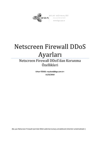 Netscreen Firewall DDoS
Ayarları
Netscreen Firewall DDoS’dan Korunma
Özellikleri
Erhan YÜKSEL <eyuksel@bga.com.tr>
11/22/2010

*Bu yazı Netscreen Firewall üzerinde DDoS saldırılarına karşı alınabilecek önlemleri anlatmaktadır.+

 