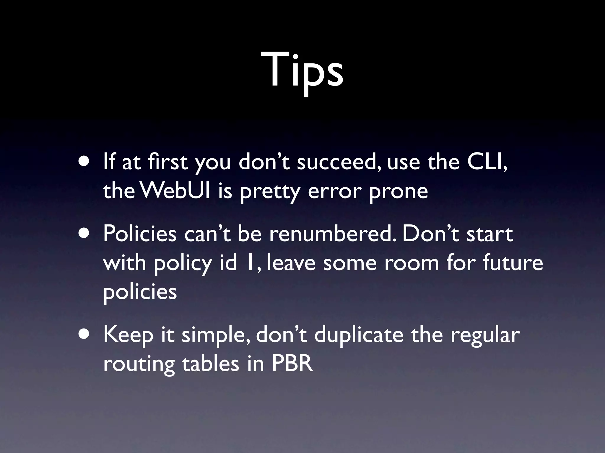 Tips
• If at ﬁrst you don’t succeed, use the CLI,
  the WebUI is pretty error prone
• Policies can’t be renumbered. Don’t start
  with policy id 1, leave some room for future
  policies
• Keep it simple, don’t duplicate the regular
  routing tables in PBR
 