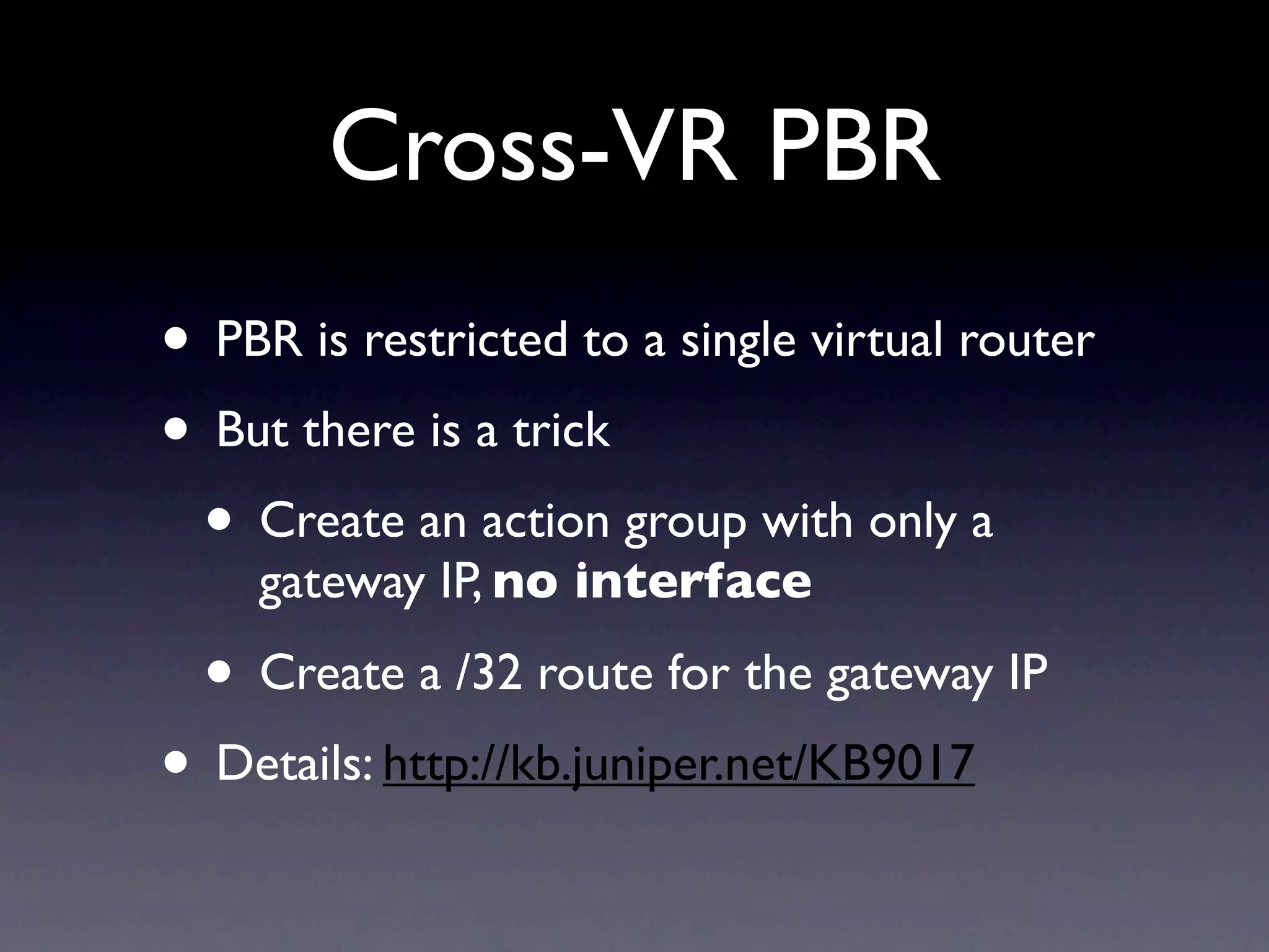Cross-VR PBR
• PBR is restricted to a single virtual router
• But there is a trick
 • Create an action group with only a
    gateway IP, no interface

  • Create a /32 route for the gateway IP
• Details: http://kb.juniper.net/KB9017
 