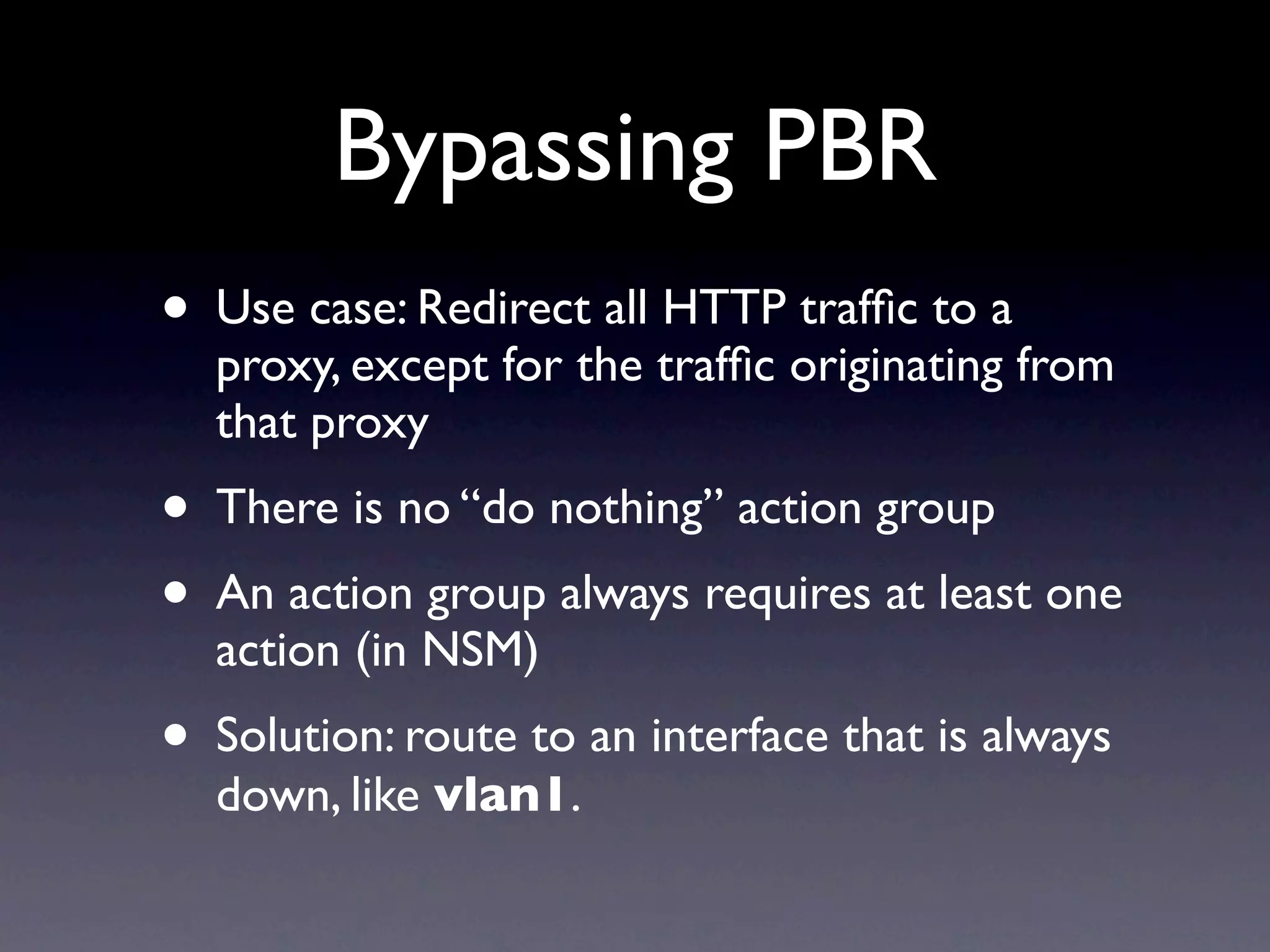 Bypassing PBR
• Use case: Redirect all HTTP trafﬁc to a
  proxy, except for the trafﬁc originating from
  that proxy
• There is no “do nothing” action group
• An action group always requires at least one
  action (in NSM)
• Solution: route to an interface that is always
  down, like vlan1.
 