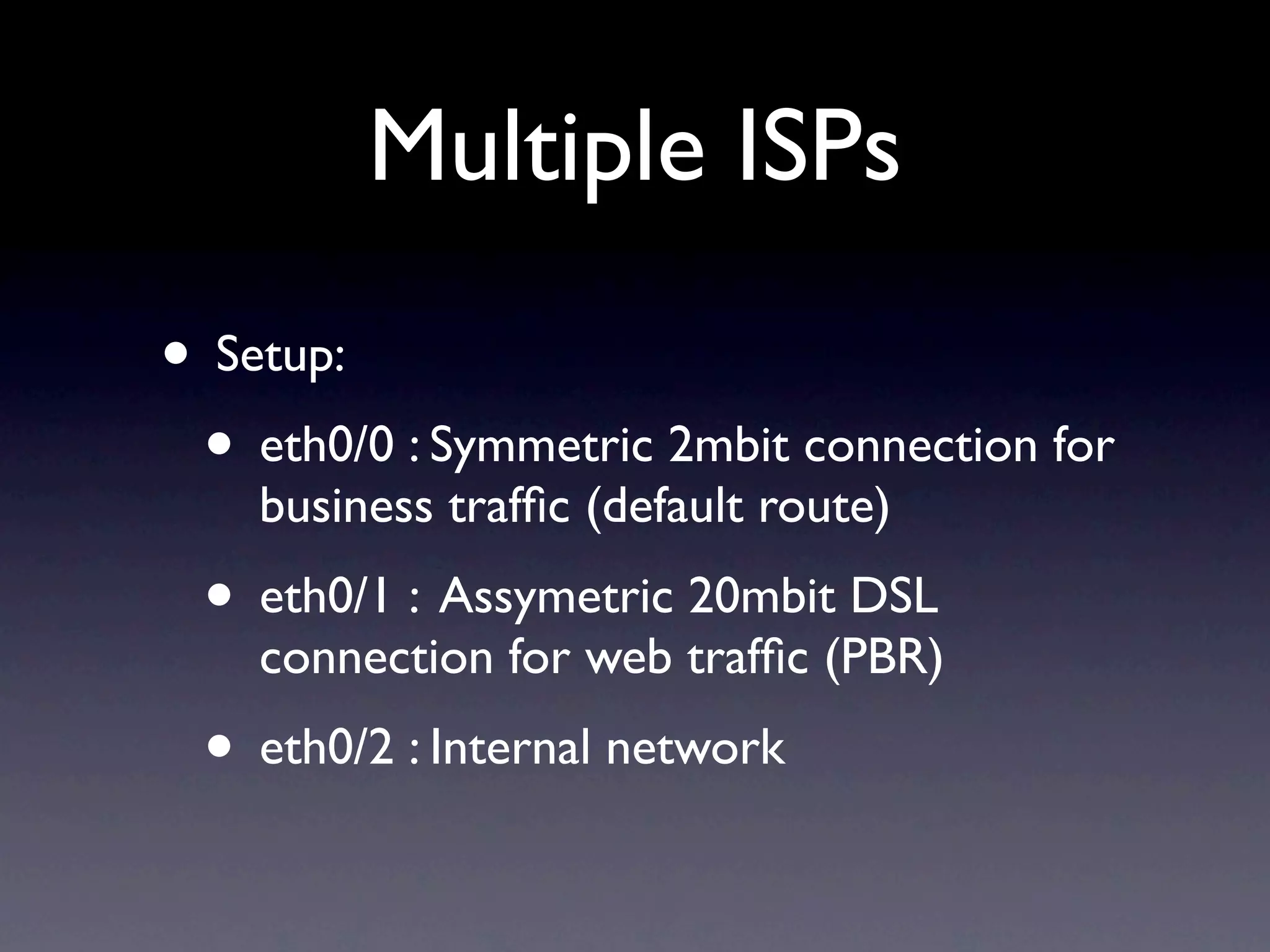 Multiple ISPs
• Setup:
 • eth0/0 : Symmetric 2mbit connection for
    business trafﬁc (default route)
 • eth0/1 : Assymetric 20mbit DSL
    connection for web trafﬁc (PBR)
 • eth0/2 : Internal network
 