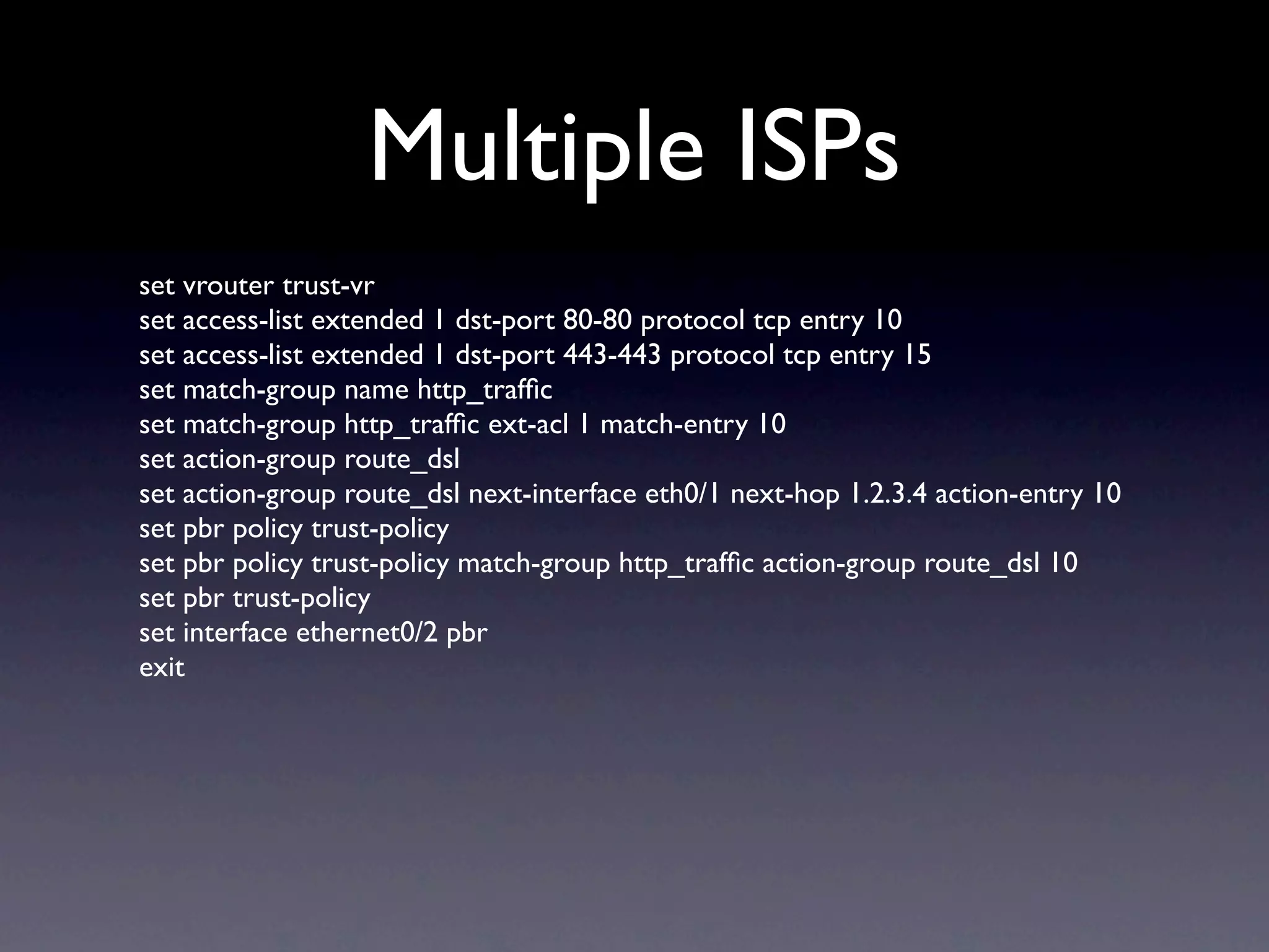 Multiple ISPs
set vrouter trust-vr
set access-list extended 1 dst-port 80-80 protocol tcp entry 10
set access-list extended 1 dst-port 443-443 protocol tcp entry 15
set match-group name http_trafﬁc
set match-group http_trafﬁc ext-acl 1 match-entry 10
set action-group route_dsl
set action-group route_dsl next-interface eth0/1 next-hop 1.2.3.4 action-entry 10
set pbr policy trust-policy
set pbr policy trust-policy match-group http_trafﬁc action-group route_dsl 10
set pbr trust-policy
set interface ethernet0/2 pbr
exit
 