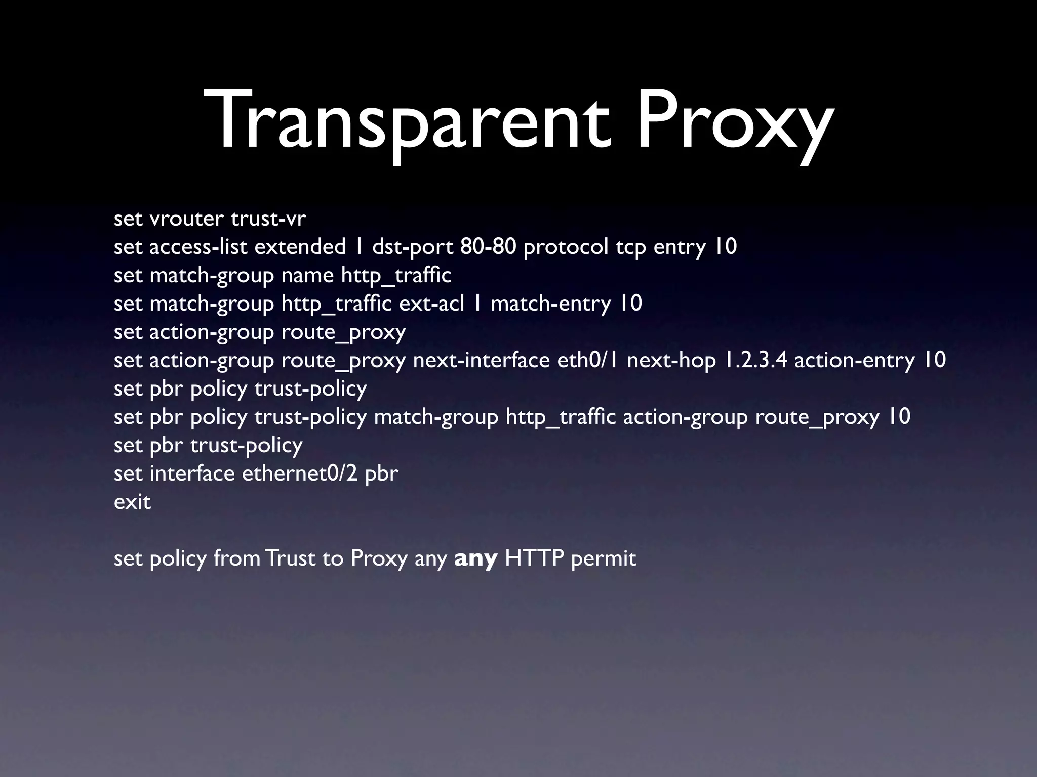 Transparent Proxy
set vrouter trust-vr
set access-list extended 1 dst-port 80-80 protocol tcp entry 10
set match-group name http_trafﬁc
set match-group http_trafﬁc ext-acl 1 match-entry 10
set action-group route_proxy
set action-group route_proxy next-interface eth0/1 next-hop 1.2.3.4 action-entry 10
set pbr policy trust-policy
set pbr policy trust-policy match-group http_trafﬁc action-group route_proxy 10
set pbr trust-policy
set interface ethernet0/2 pbr
exit

set policy from Trust to Proxy any any HTTP permit
 