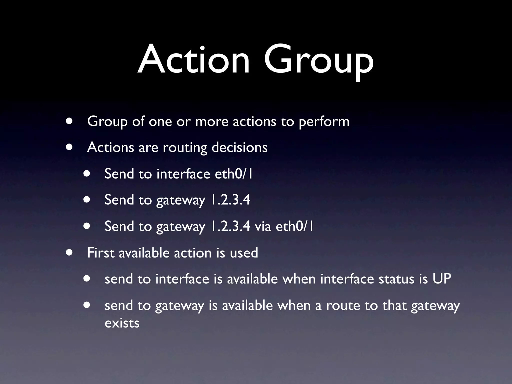 Action Group
•   Group of one or more actions to perform
•   Actions are routing decisions
    •   Send to interface eth0/1
    •   Send to gateway 1.2.3.4
    •   Send to gateway 1.2.3.4 via eth0/1
•   First available action is used
    •   send to interface is available when interface status is UP
    •   send to gateway is available when a route to that gateway
        exists
 