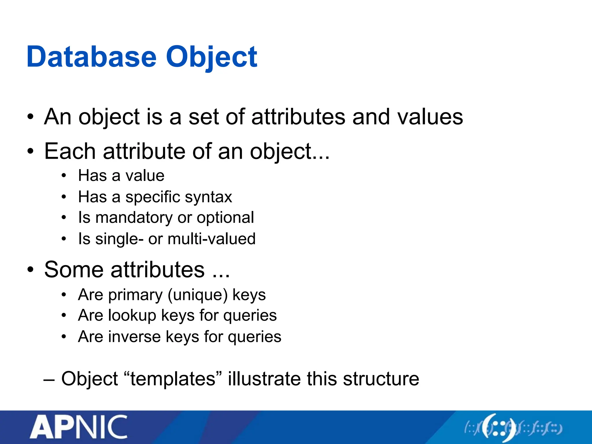 Database Object
• An object is a set of attributes and values
• Each attribute of an object...
• Has a value
• Has a specific syntax
• Is mandatory or optional
• Is single- or multi-valued
• Some attributes ...
• Are primary (unique) keys
• Are lookup keys for queries
• Are inverse keys for queries
– Object “templates” illustrate this structure
 