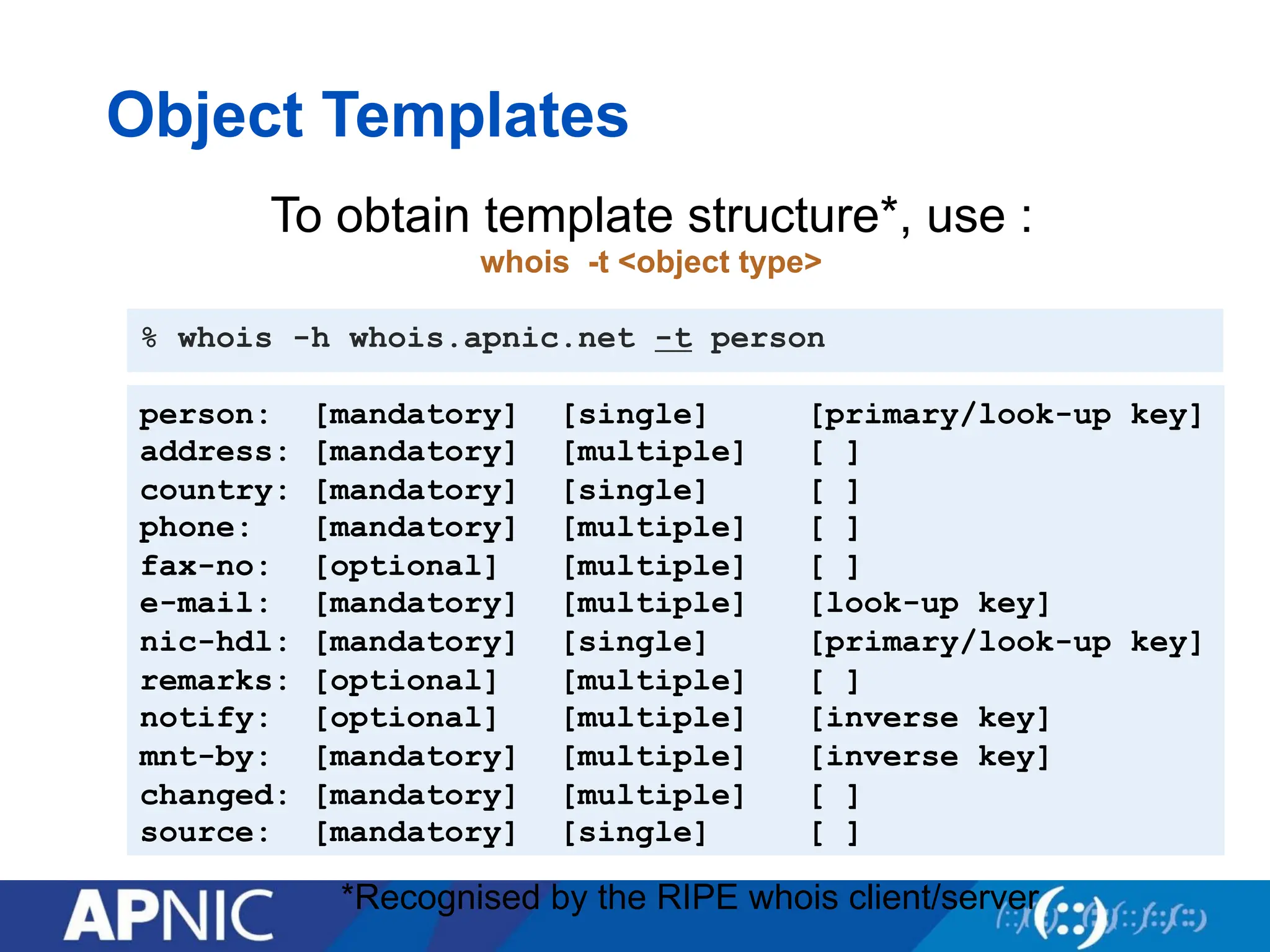 Object Templates
person: [mandatory] [single] [primary/look-up key]
address: [mandatory] [multiple] [ ]
country: [mandatory] [single] [ ]
phone: [mandatory] [multiple] [ ]
fax-no: [optional] [multiple] [ ]
e-mail: [mandatory] [multiple] [look-up key]
nic-hdl: [mandatory] [single] [primary/look-up key]
remarks: [optional] [multiple] [ ]
notify: [optional] [multiple] [inverse key]
mnt-by: [mandatory] [multiple] [inverse key]
changed: [mandatory] [multiple] [ ]
source: [mandatory] [single] [ ]
% whois -h whois.apnic.net -t person
To obtain template structure*, use :
whois -t <object type>
*Recognised by the RIPE whois client/server
 