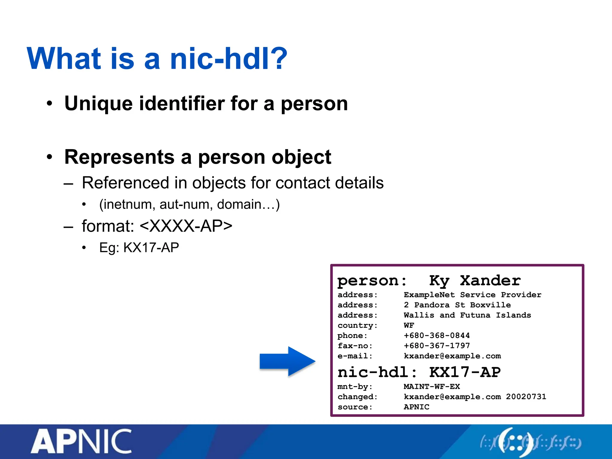 What is a nic-hdl?
• Unique identifier for a person
• Represents a person object
– Referenced in objects for contact details
• (inetnum, aut-num, domain…)
– format: <XXXX-AP>
• Eg: KX17-AP
person: Ky Xander
address: ExampleNet Service Provider
address: 2 Pandora St Boxville
address: Wallis and Futuna Islands
country: WF
phone: +680-368-0844
fax-no: +680-367-1797
e-mail: kxander@example.com
nic-hdl: KX17-AP
mnt-by: MAINT-WF-EX
changed: kxander@example.com 20020731
source: APNIC
 