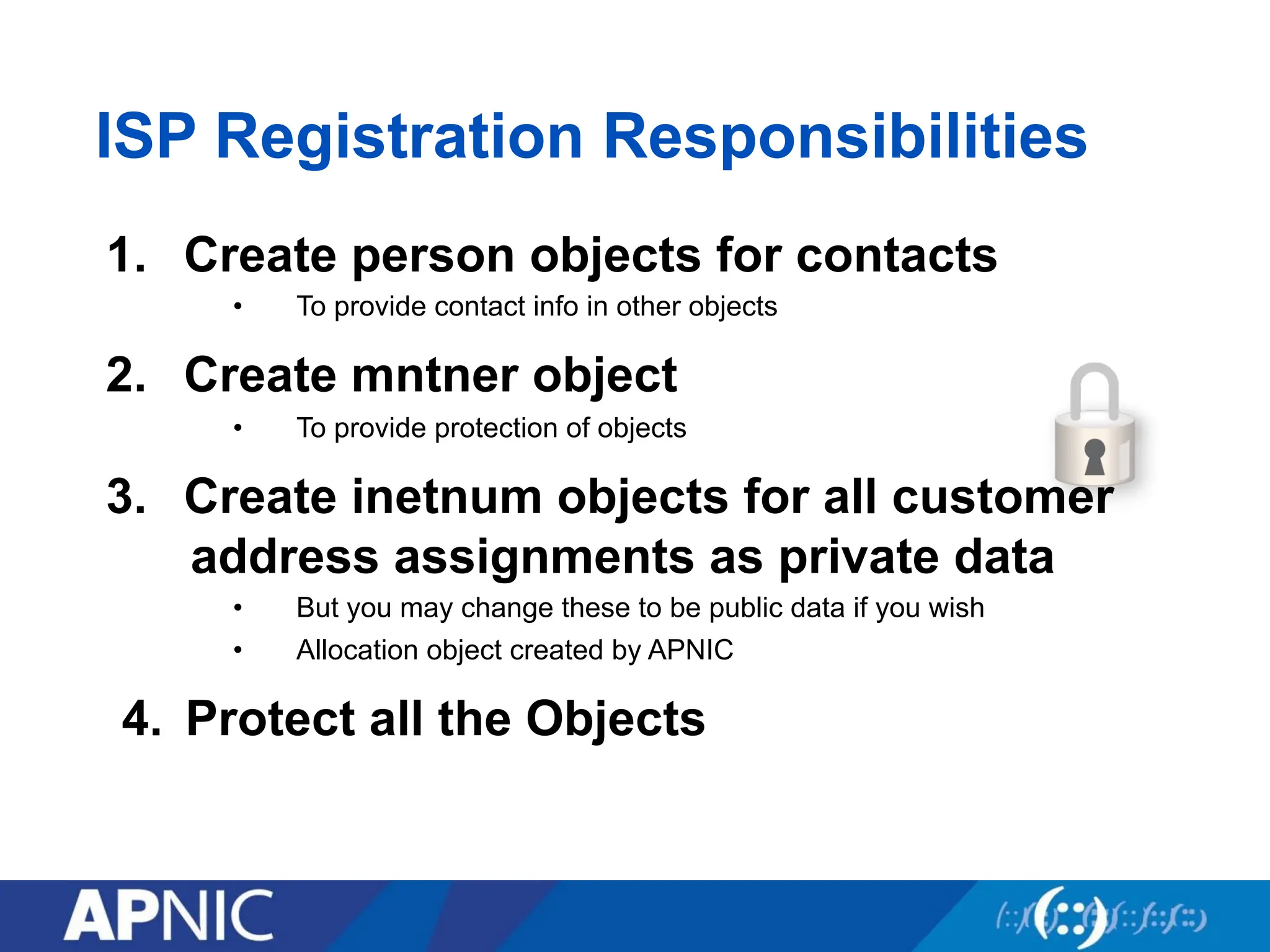 ISP Registration Responsibilities
1. Create person objects for contacts
• To provide contact info in other objects
2. Create mntner object
• To provide protection of objects
3. Create inetnum objects for all customer
address assignments as private data
• But you may change these to be public data if you wish
• Allocation object created by APNIC
4. Protect all the Objects
 