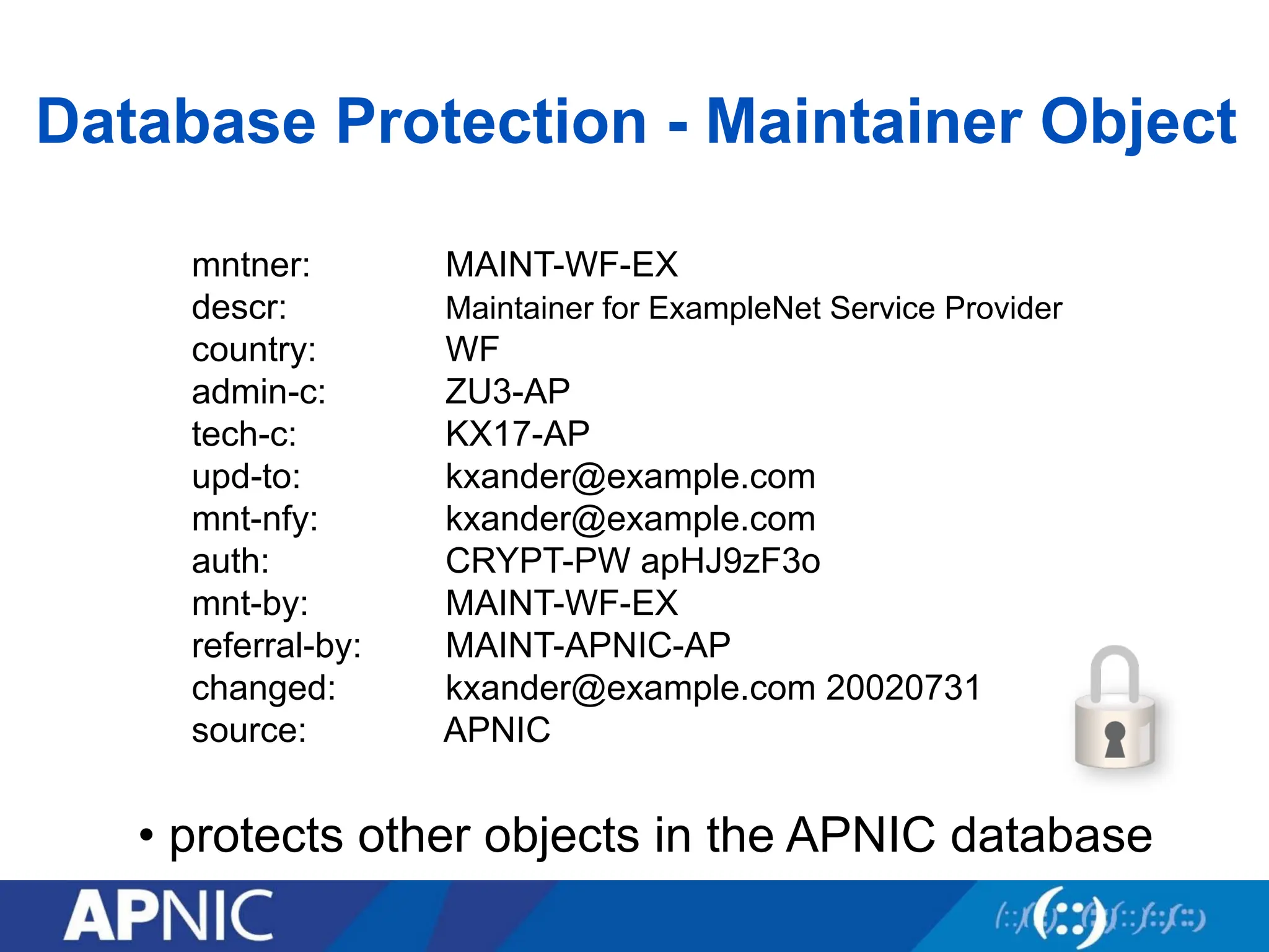 Database Protection - Maintainer Object
mntner: MAINT-WF-EX
descr: Maintainer for ExampleNet Service Provider
country: WF
admin-c: ZU3-AP
tech-c: KX17-AP
upd-to: kxander@example.com
mnt-nfy: kxander@example.com
auth: CRYPT-PW apHJ9zF3o
mnt-by: MAINT-WF-EX
referral-by: MAINT-APNIC-AP
changed: kxander@example.com 20020731
source: APNIC
• protects other objects in the APNIC database
 