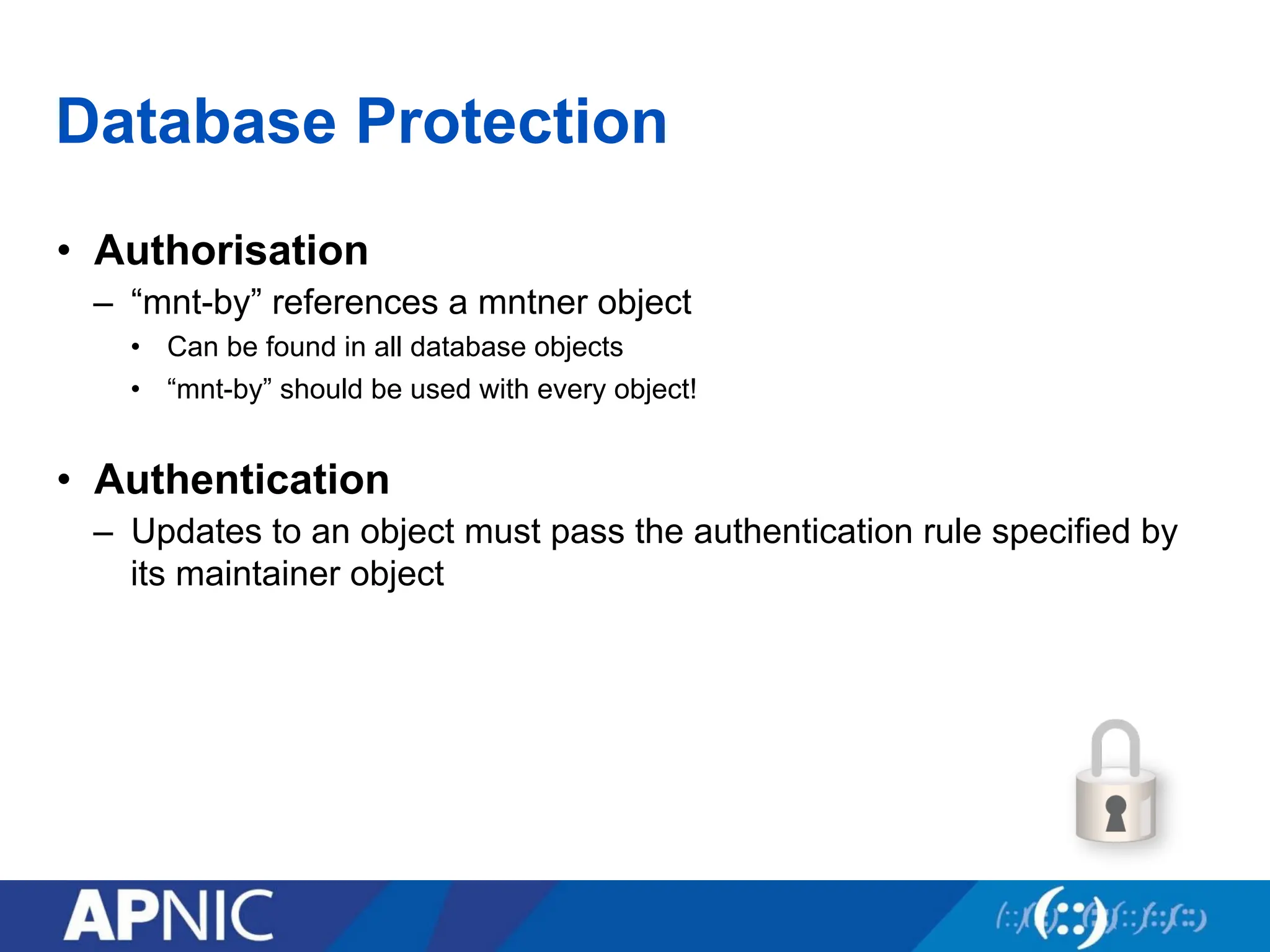 Database Protection
• Authorisation
– “mnt-by” references a mntner object
• Can be found in all database objects
• “mnt-by” should be used with every object!
• Authentication
– Updates to an object must pass the authentication rule specified by
its maintainer object
 