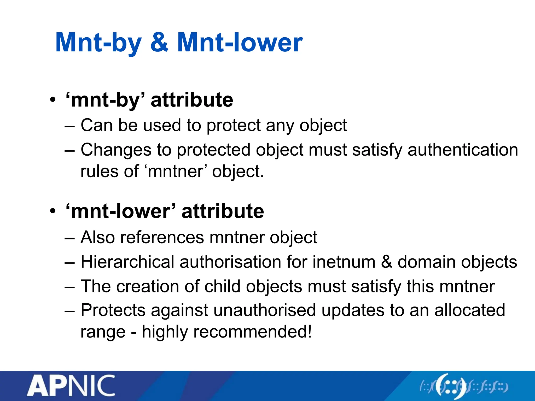 Mnt-by & Mnt-lower
• ‘mnt-by’ attribute
– Can be used to protect any object
– Changes to protected object must satisfy authentication
rules of ‘mntner’ object.
• ‘mnt-lower’ attribute
– Also references mntner object
– Hierarchical authorisation for inetnum & domain objects
– The creation of child objects must satisfy this mntner
– Protects against unauthorised updates to an allocated
range - highly recommended!
 