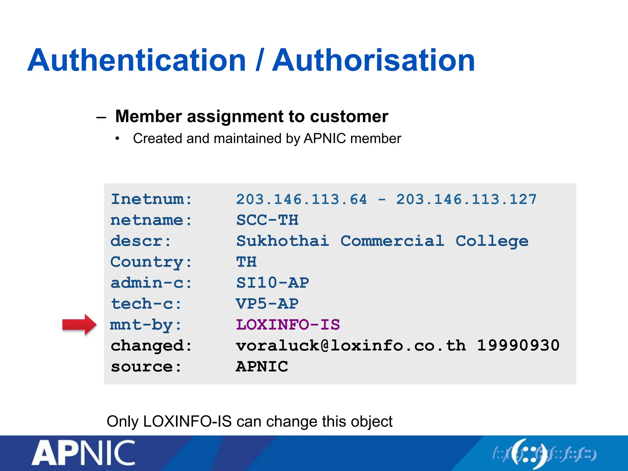– Member assignment to customer
• Created and maintained by APNIC member
Inetnum: 203.146.113.64 - 203.146.113.127
netname: SCC-TH
descr: Sukhothai Commercial College
Country: TH
admin-c: SI10-AP
tech-c: VP5-AP
mnt-by: LOXINFO-IS
changed: voraluck@loxinfo.co.th 19990930
source: APNIC
Authentication / Authorisation
Only LOXINFO-IS can change this object
 