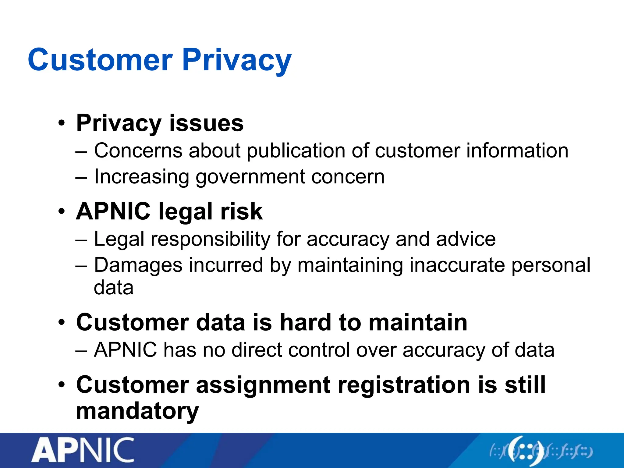 Customer Privacy
• Privacy issues
– Concerns about publication of customer information
– Increasing government concern
• APNIC legal risk
– Legal responsibility for accuracy and advice
– Damages incurred by maintaining inaccurate personal
data
• Customer data is hard to maintain
– APNIC has no direct control over accuracy of data
• Customer assignment registration is still
mandatory
 
