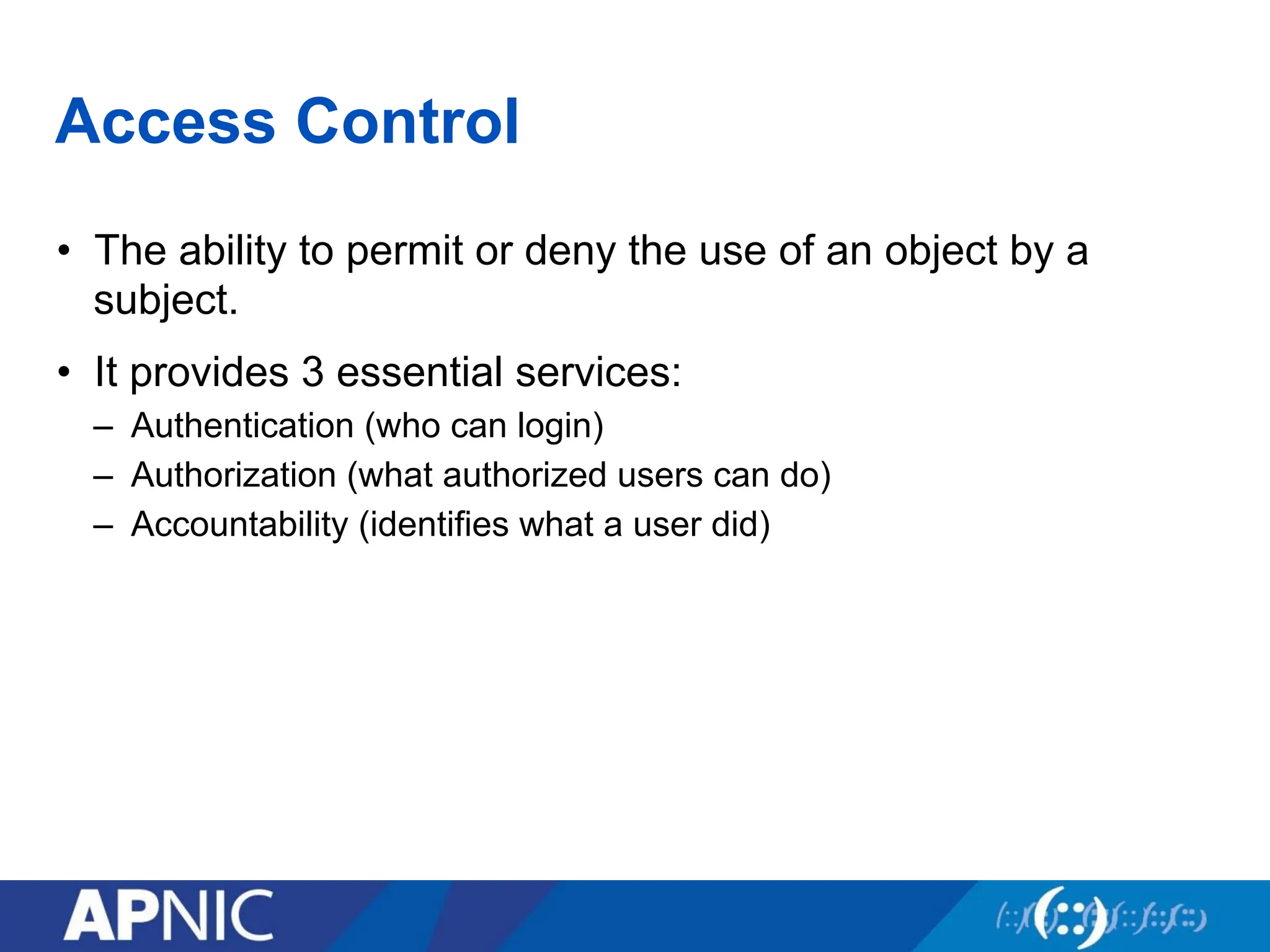 Access Control
• The ability to permit or deny the use of an object by a
subject.
• It provides 3 essential services:
– Authentication (who can login)
– Authorization (what authorized users can do)
– Accountability (identifies what a user did)
 