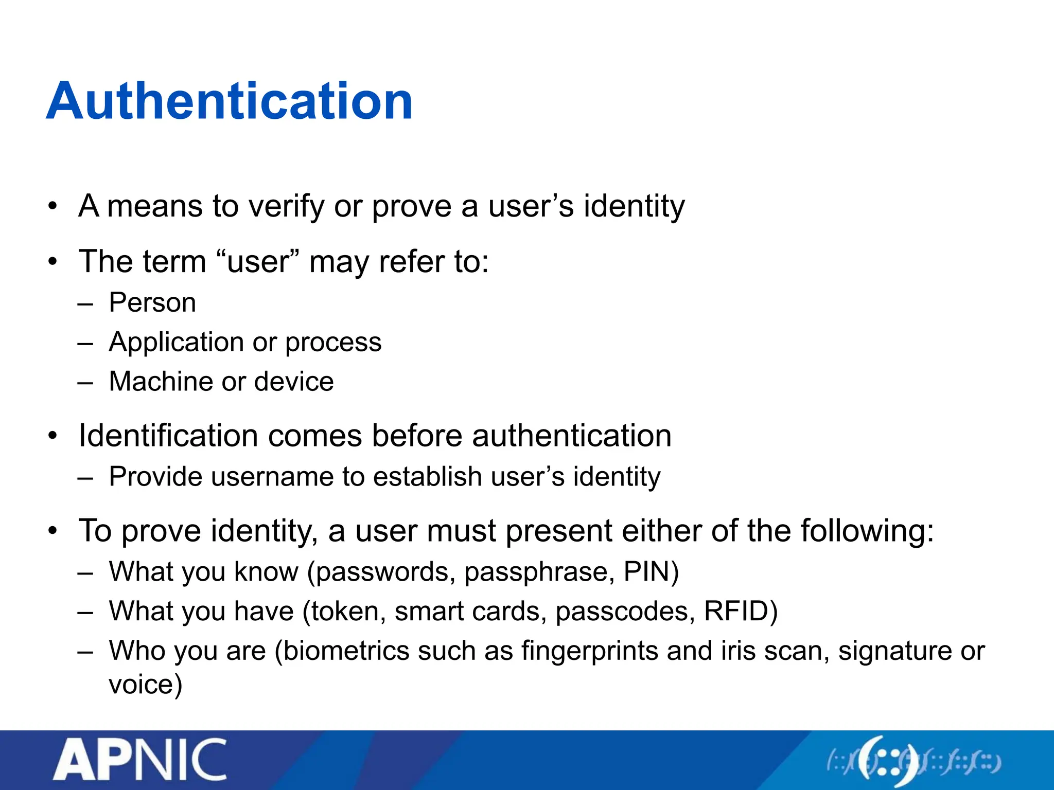 Authentication
• A means to verify or prove a user’s identity
• The term “user” may refer to:
– Person
– Application or process
– Machine or device
• Identification comes before authentication
– Provide username to establish user’s identity
• To prove identity, a user must present either of the following:
– What you know (passwords, passphrase, PIN)
– What you have (token, smart cards, passcodes, RFID)
– Who you are (biometrics such as fingerprints and iris scan, signature or
voice)
 