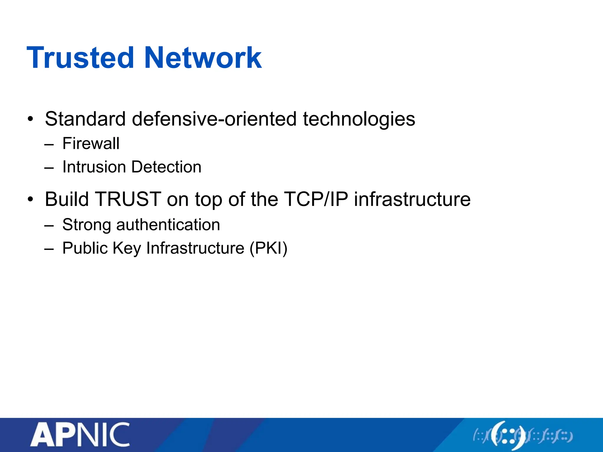 Trusted Network
• Standard defensive-oriented technologies
– Firewall
– Intrusion Detection
• Build TRUST on top of the TCP/IP infrastructure
– Strong authentication
– Public Key Infrastructure (PKI)
 