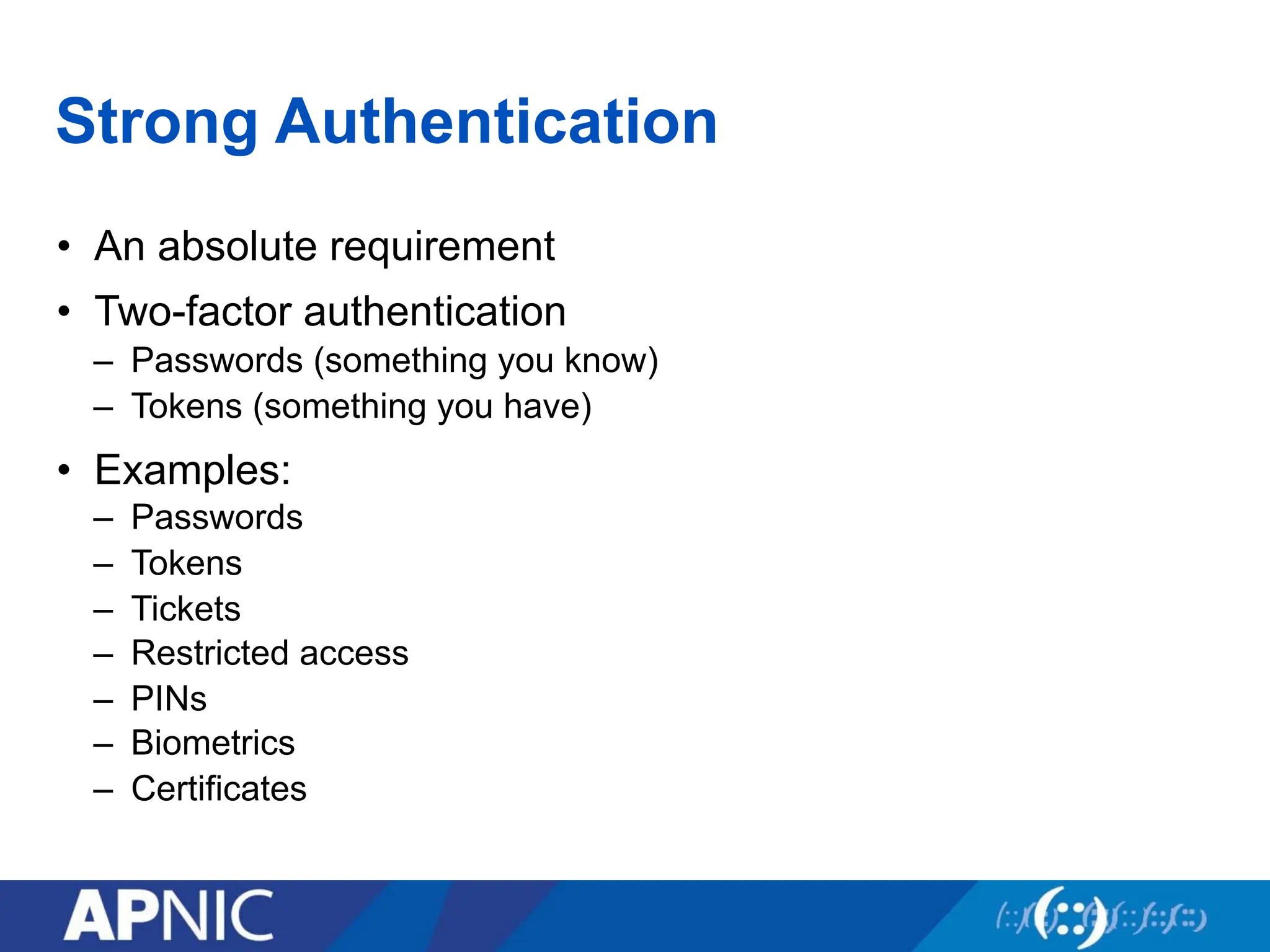 Strong Authentication
• An absolute requirement
• Two-factor authentication
– Passwords (something you know)
– Tokens (something you have)
• Examples:
– Passwords
– Tokens
– Tickets
– Restricted access
– PINs
– Biometrics
– Certificates
 