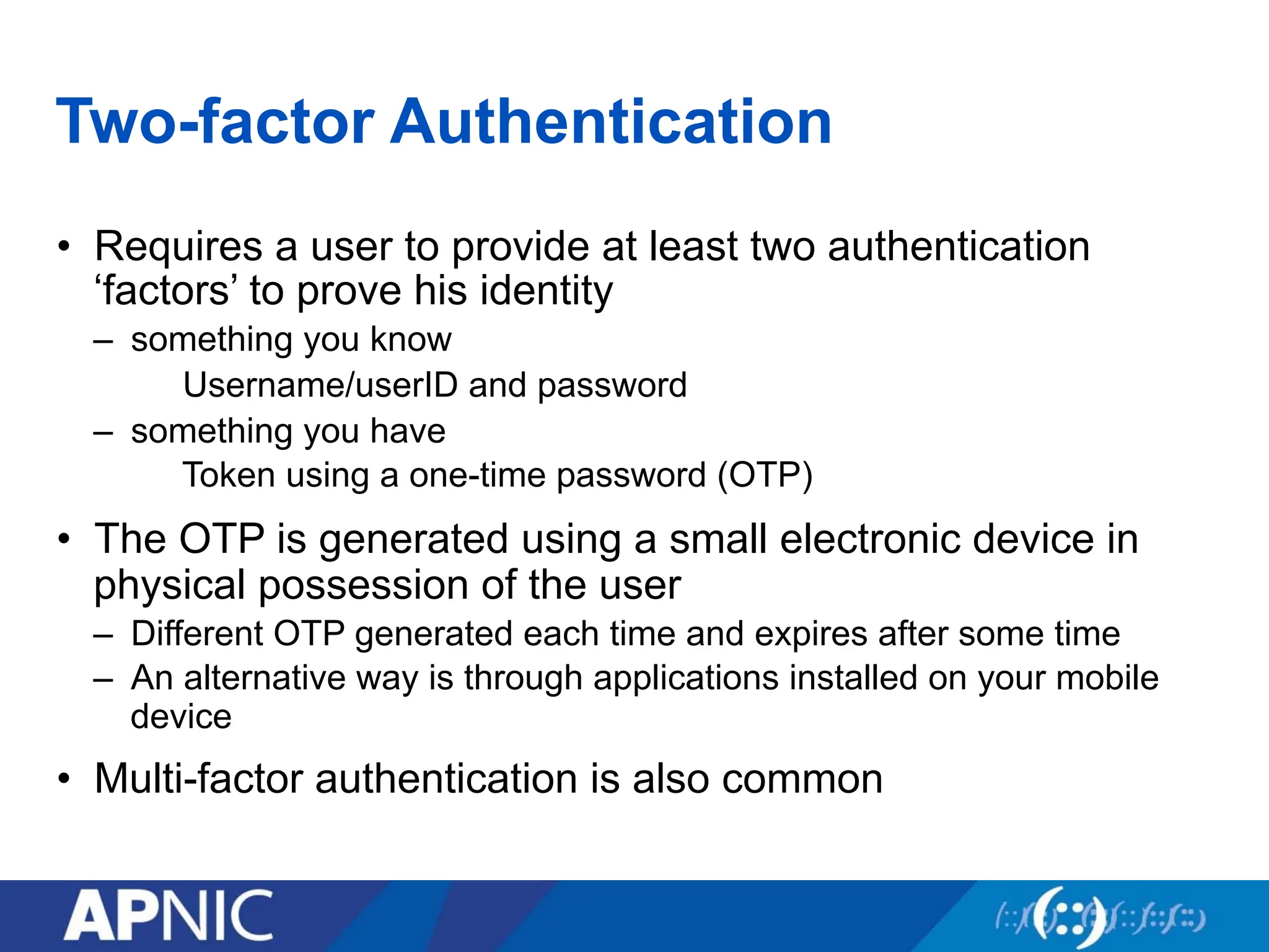 Two-factor Authentication
• Requires a user to provide at least two authentication
‘factors’ to prove his identity
– something you know
Username/userID and password
– something you have
Token using a one-time password (OTP)
• The OTP is generated using a small electronic device in
physical possession of the user
– Different OTP generated each time and expires after some time
– An alternative way is through applications installed on your mobile
device
• Multi-factor authentication is also common
 