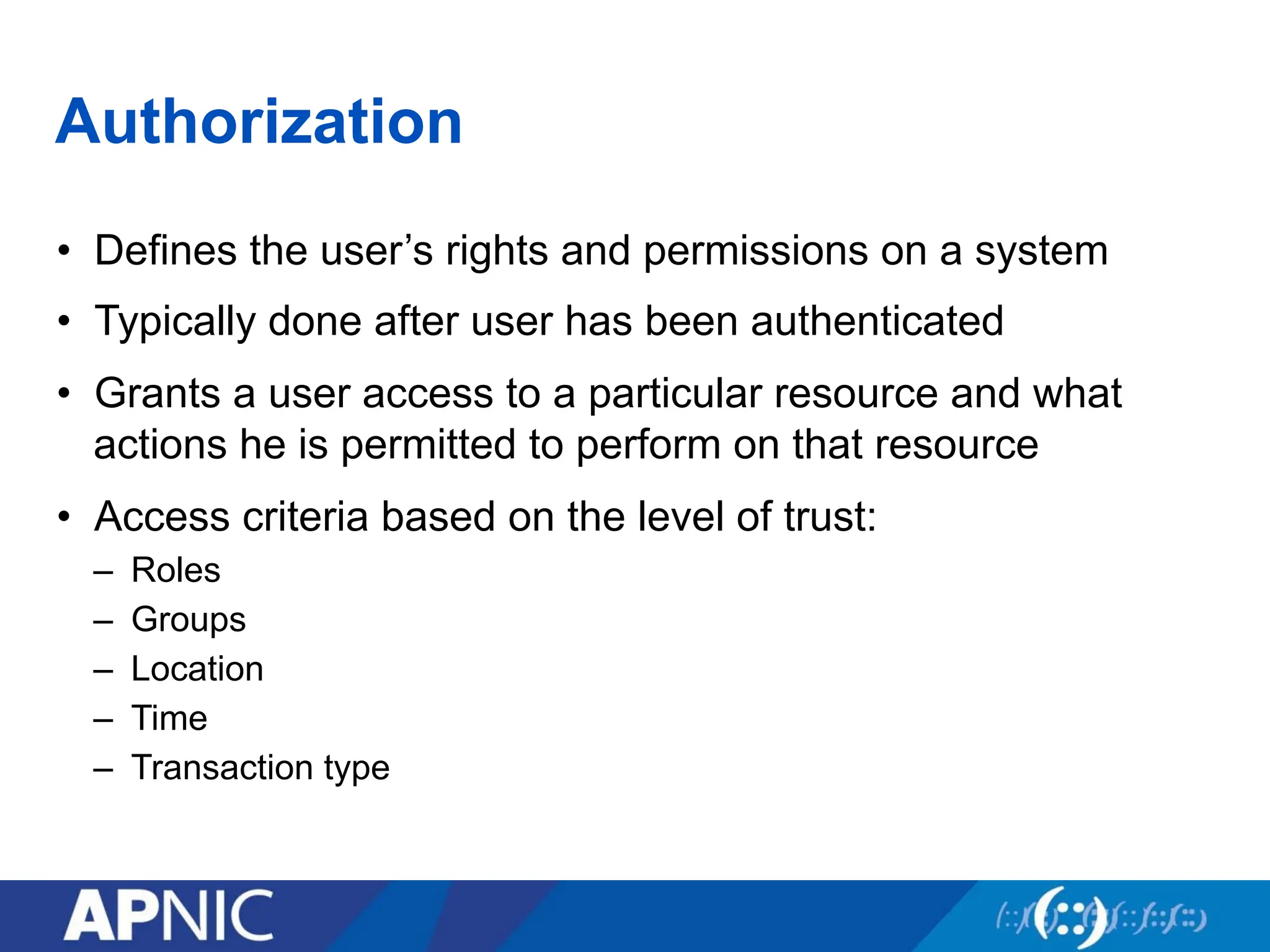 Authorization
• Defines the user’s rights and permissions on a system
• Typically done after user has been authenticated
• Grants a user access to a particular resource and what
actions he is permitted to perform on that resource
• Access criteria based on the level of trust:
– Roles
– Groups
– Location
– Time
– Transaction type
 