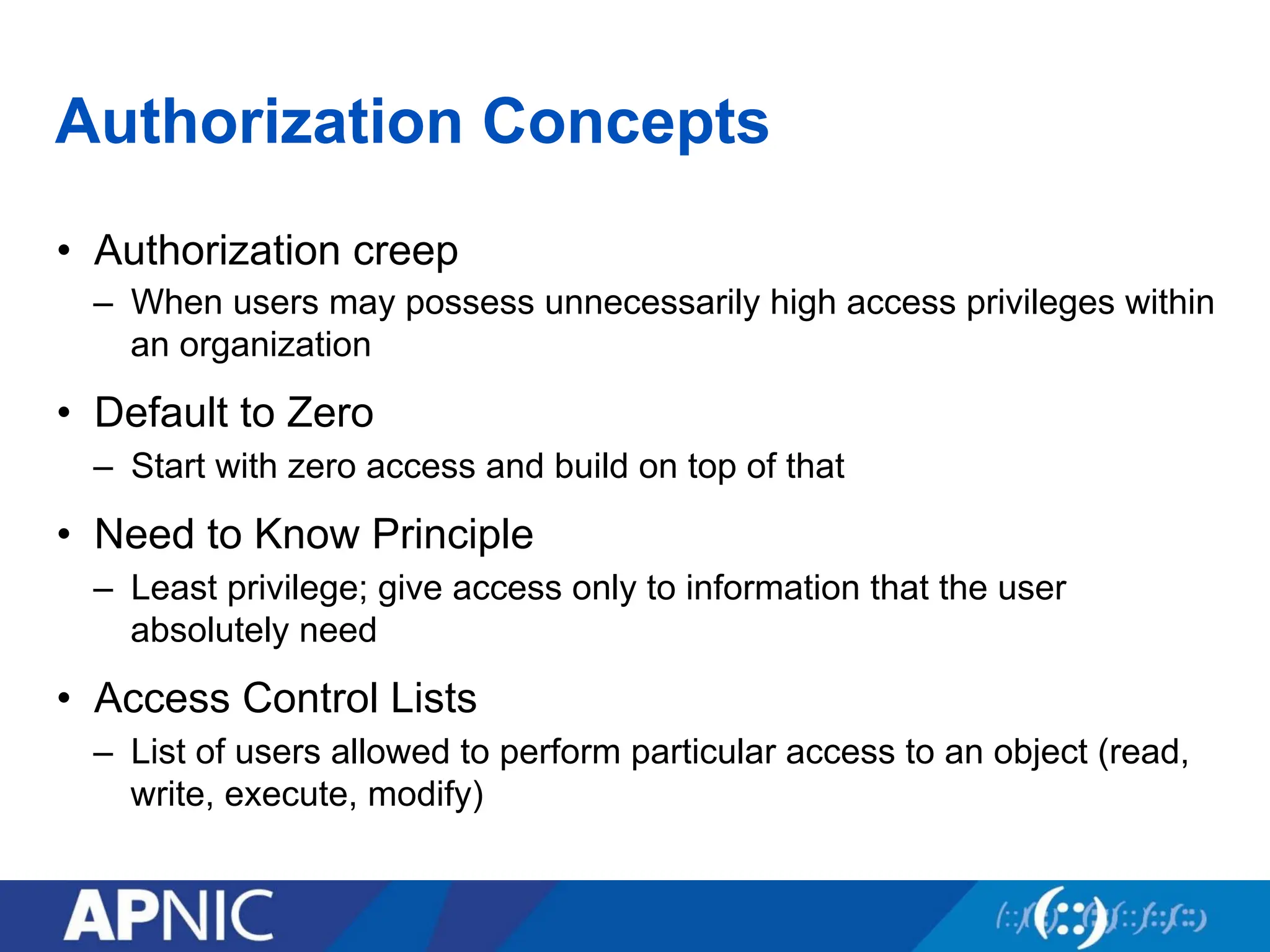 Authorization Concepts
• Authorization creep
– When users may possess unnecessarily high access privileges within
an organization
• Default to Zero
– Start with zero access and build on top of that
• Need to Know Principle
– Least privilege; give access only to information that the user
absolutely need
• Access Control Lists
– List of users allowed to perform particular access to an object (read,
write, execute, modify)
 