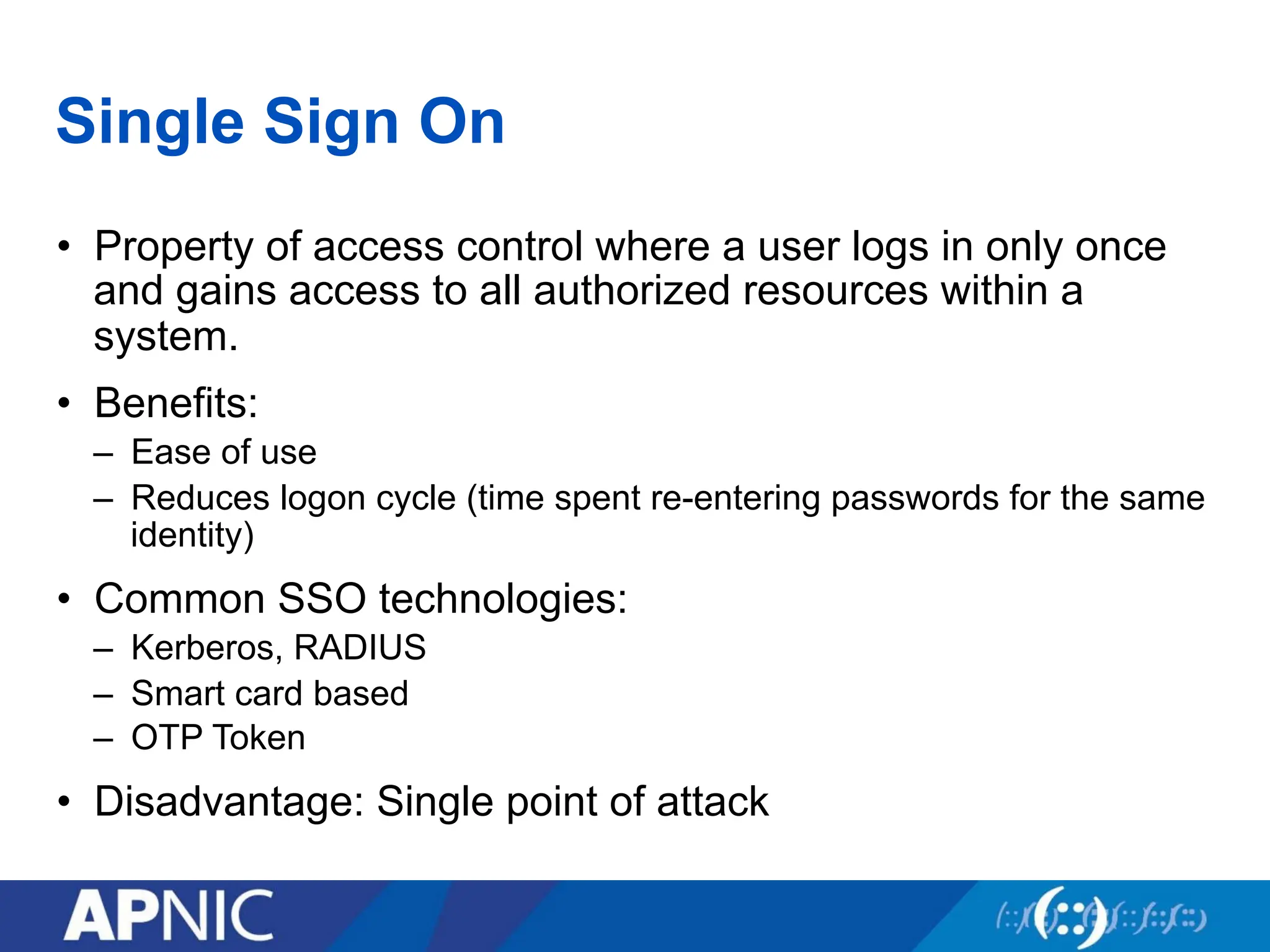 Single Sign On
• Property of access control where a user logs in only once
and gains access to all authorized resources within a
system.
• Benefits:
– Ease of use
– Reduces logon cycle (time spent re-entering passwords for the same
identity)
• Common SSO technologies:
– Kerberos, RADIUS
– Smart card based
– OTP Token
• Disadvantage: Single point of attack
 