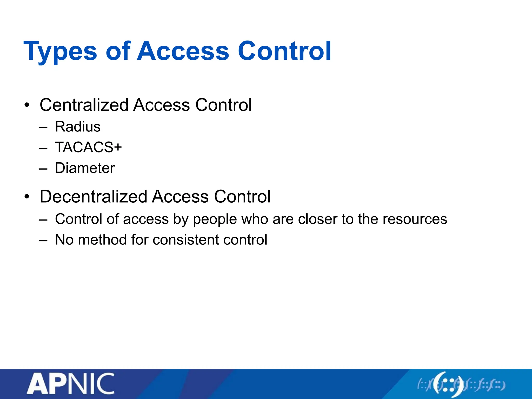 Types of Access Control
• Centralized Access Control
– Radius
– TACACS+
– Diameter
• Decentralized Access Control
– Control of access by people who are closer to the resources
– No method for consistent control
 