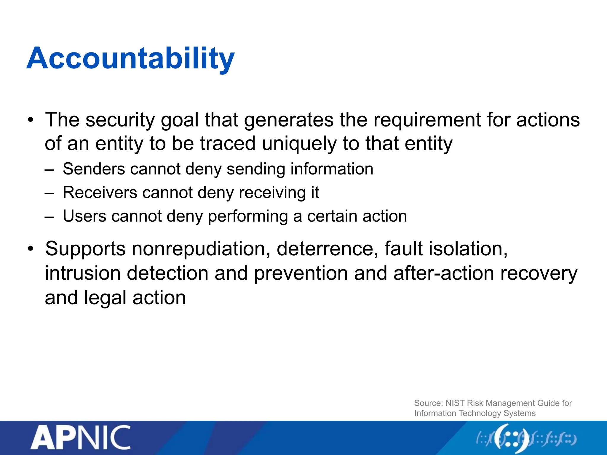 Accountability
• The security goal that generates the requirement for actions
of an entity to be traced uniquely to that entity
– Senders cannot deny sending information
– Receivers cannot deny receiving it
– Users cannot deny performing a certain action
• Supports nonrepudiation, deterrence, fault isolation,
intrusion detection and prevention and after-action recovery
and legal action
Source: NIST Risk Management Guide for
Information Technology Systems
 