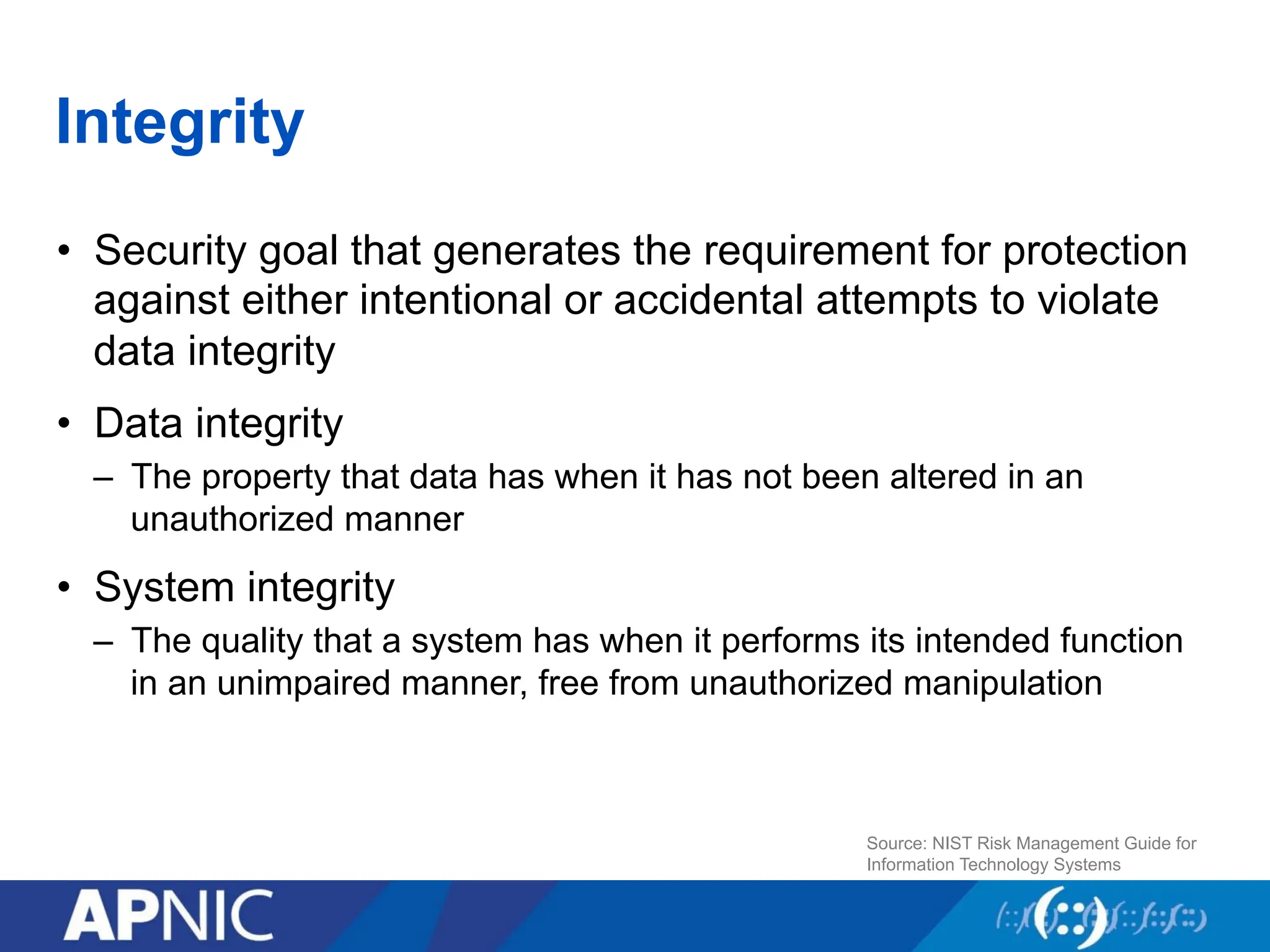 Integrity
• Security goal that generates the requirement for protection
against either intentional or accidental attempts to violate
data integrity
• Data integrity
– The property that data has when it has not been altered in an
unauthorized manner
• System integrity
– The quality that a system has when it performs its intended function
in an unimpaired manner, free from unauthorized manipulation
Source: NIST Risk Management Guide for
Information Technology Systems
 