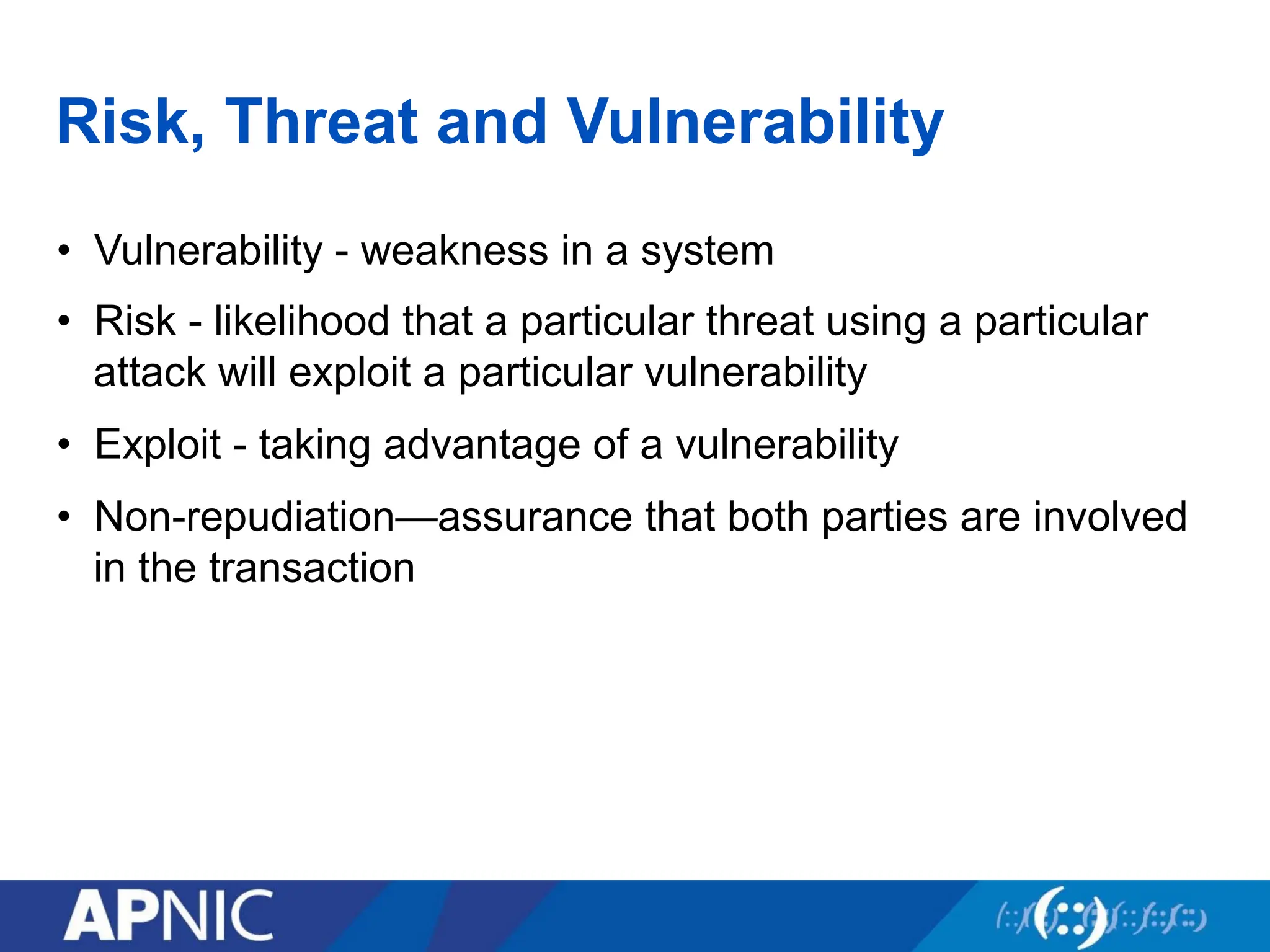 Risk, Threat and Vulnerability
• Vulnerability - weakness in a system
• Risk - likelihood that a particular threat using a particular
attack will exploit a particular vulnerability
• Exploit - taking advantage of a vulnerability
• Non-repudiation—assurance that both parties are involved
in the transaction
 
