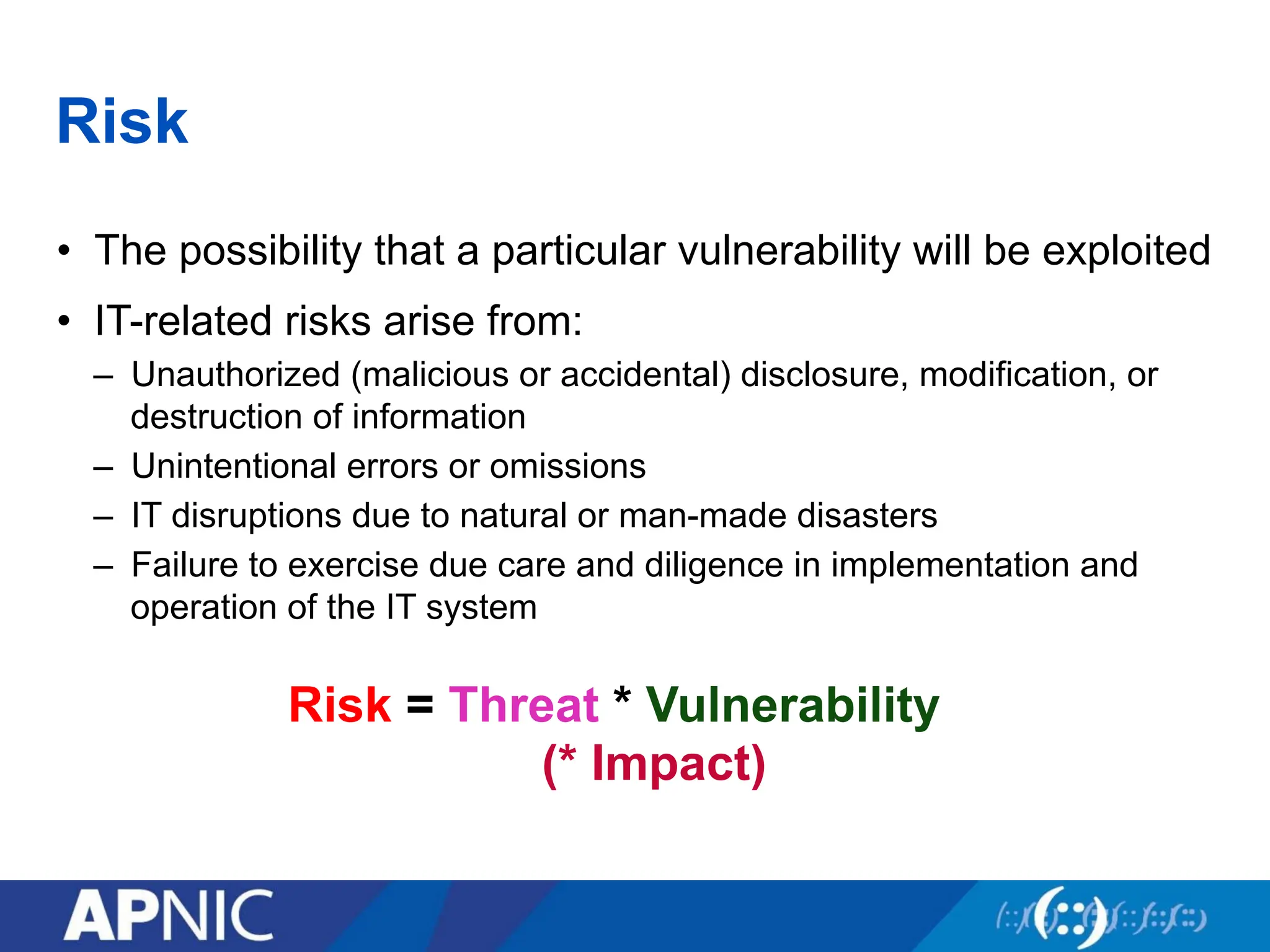 Risk
• The possibility that a particular vulnerability will be exploited
• IT-related risks arise from:
– Unauthorized (malicious or accidental) disclosure, modification, or
destruction of information
– Unintentional errors or omissions
– IT disruptions due to natural or man-made disasters
– Failure to exercise due care and diligence in implementation and
operation of the IT system
Risk = Threat * Vulnerability
(* Impact)
 