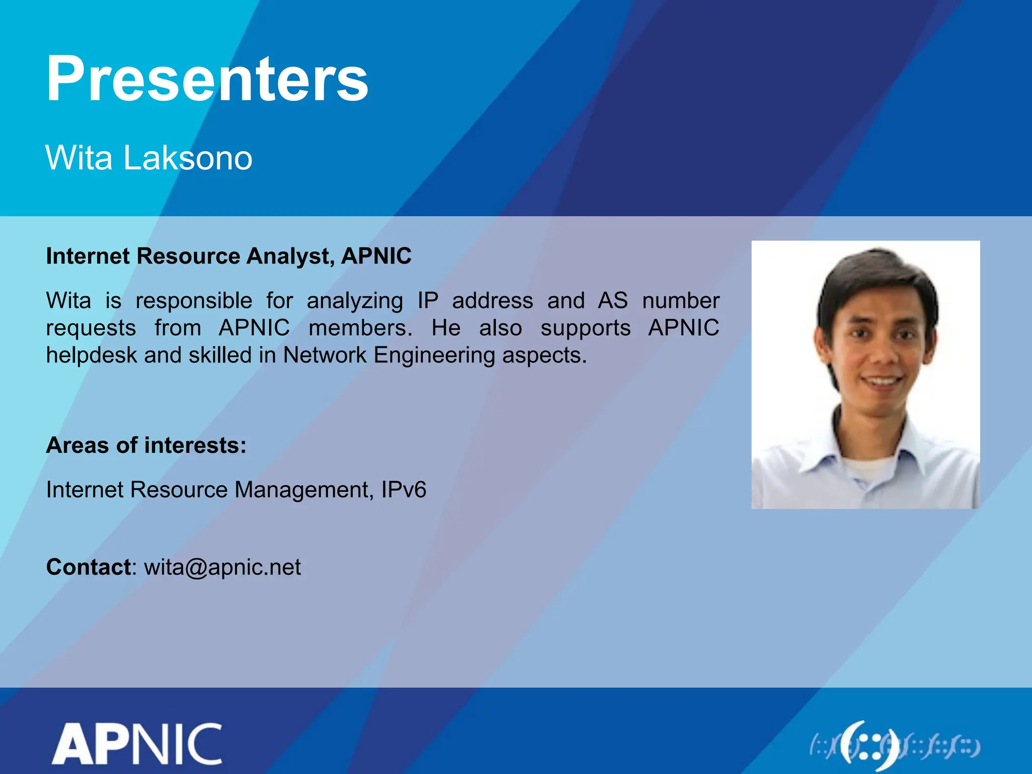 Presenters
Wita Laksono
Internet Resource Analyst, APNIC
Wita is responsible for analyzing IP address and AS number
requests from APNIC members. He also supports APNIC
helpdesk and skilled in Network Engineering aspects.
Areas of interests:
Internet Resource Management, IPv6
Contact: wita@apnic.net
 